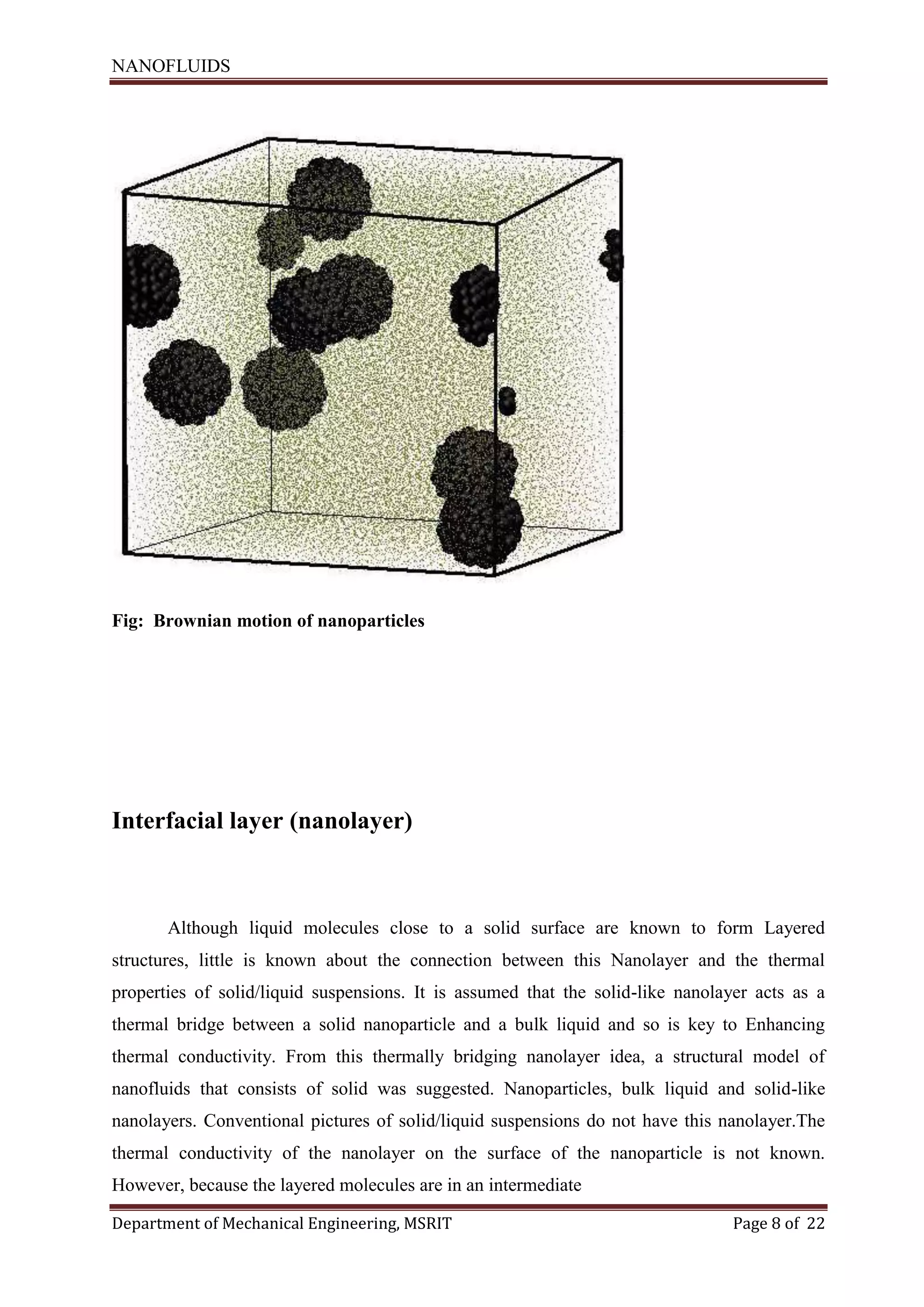 NANOFLUIDS
Department of Mechanical Engineering, MSRIT Page 8 of 22
Fig: Brownian motion of nanoparticles
Interfacial layer (nanolayer)
Although liquid molecules close to a solid surface are known to form Layered
structures, little is known about the connection between this Nanolayer and the thermal
properties of solid/liquid suspensions. It is assumed that the solid-like nanolayer acts as a
thermal bridge between a solid nanoparticle and a bulk liquid and so is key to Enhancing
thermal conductivity. From this thermally bridging nanolayer idea, a structural model of
nanofluids that consists of solid was suggested. Nanoparticles, bulk liquid and solid-like
nanolayers. Conventional pictures of solid/liquid suspensions do not have this nanolayer.The
thermal conductivity of the nanolayer on the surface of the nanoparticle is not known.
However, because the layered molecules are in an intermediate
 