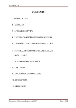 NANOFLUIDS
Department of Mechanical Engineering, MSRIT Page 1 of 22
CONTENTS:
1. INTRODUCTION
2. ABSTRACT
3. LITERATURE REVIEW
4. PREPARATION METHODS FOR NANOFLUIDS
5. THERMAL CONDUCTIVITY OF NANO FLUIDS
6. MATERIALS USED FOR NANOPARTICLES AND
BASE FLUIDS
7. ADVANTAGES OF NANOFLIDS
8. LIMITATION
9. APPLICATION OF NANOFLUIDS
10. CONCLUTION
11. REFERENCES
 