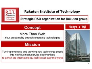 Rakuten Institute of Technology

                  Strategic R&D organization for Rakuten group

                     Concept                                   Tokyo & NY

                 More Than Web
 - Your great reality through emerging technologies -

                      Mission
Turning emerging and growing new technology seeds
        into new business/service opportunities
to enrich the internet life (& real life) all over the world

                                                                            3
 