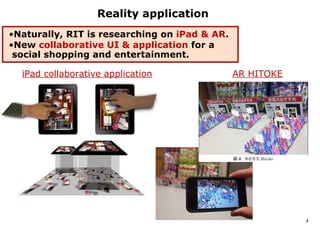 Reality application
•Naturally, RIT is researching on iPad & AR.
•New collaborative UI & application for a
 social shopping and entertainment.

  iPad collaborative application               AR HITOKE




                                                           4
 