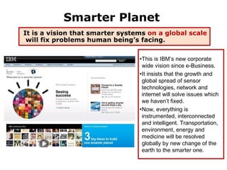 Smarter Planet
It is a vision that smarter systems on a global scale
 will fix problems human being’s facing.

                                 •This is IBM’s new corporate
                                  wide vision since e-Business.
                                 •It insists that the growth and
                                  global spread of sensor
                                  technologies, network and
                                  internet will solve issues which
                                  we haven’t fixed.
                                 •Now, everything is
                                  instrumented, interconnected
                                  and intelligent. Transportation,
                                  environment, energy and
                                  medicine will be resolved
                                  globally by new change of the
                                  earth to the smarter one.
                                                                41
 