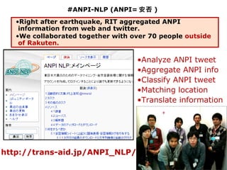 #ANPI-NLP (ANPI= 安否 )
   •Right after earthquake, RIT aggregated ANPI
    information from web and twitter.
   •We collaborated together with over 70 people outside
    of Rakuten.

                                   •Analyze ANPI tweet
                                   •Aggregate ANPI info
                                   •Classify ANPI tweet
                                   •Matching location
                                   •Translate information




http://trans-aid.jp/ANPI_NLP/                              46
 