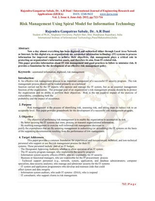 Rajendra Ganpatrao Sabale, Dr. A.R Dani / International Journal of Engineering Research and
              Applications (IJERA)           ISSN: 2248-9622       www.ijera.com
                          Vol. 2, Issue 4, June-July 2012, pp.712-716

 Risk Management Using Spiral Model for Information Technology
                          Rajendra Ganpatrao Sabale, Dr. A.R Dani
              Student of Ph.D., Singhania University, Pacheri Bari, Dist. Jhunjhunu( Rajasthan), India
                   International Institute of Informational Techonology,Pune(Maharashtra),India



Abstract:
        Now a day almost everything has been digitized and networked either through Local Area Network
or Internet. In this digital era, as organizations use automated information technology (IT) systems to process
information for improved support to achieve their objectives, risk management plays a critical role in
protecting an organization‘s information assets, and therefore its aim, from IT-related risk.
This paper provides information about IT risk management and good practices to follow to minimize risk. It
provides a foundation for the development of an effective risk management policy.

Keywords : automated information, digitized, risk management

Introduction:
1. An effective risk management process is an important component of a successful IT security program. .The risk
management process should not be treated primarily as a technical
function carried out by the IT experts who operate and manage the IT system, but as an essential management
function of the organization. The principal goal of an organization‘s risk management process should be to protect
the organization and its ability to perform their objectives. Risk is the net negative impact of the exercise of
vulnerability, considering both the
probability and the impact of occurrence.

2. Purpose
        Risk management is the process of identifying risk, assessing risk, and taking steps to reduce risk to an
acceptable level. This paper provides groundwork for the development of a successful risk management program,

3. Objective
          The objective of performing risk management is to enable the organization to accomplish its task
 By better securing the IT systems that store, process, or transmit organizational information;
 By enabling management to exercise well-informed risk management decisions to
justify the expenditures that are By assisting management in authorizing (or accrediting) the IT systems on the basis
of the supporting documentation resulting from the performance of risk management.

4. Target Addressees
          This paper provides a common foundation for experienced and inexperienced, technical, and non-technical
personnel who support or use the risk management process for their IT
systems. These personnel include: part of an IT budget;
The Designated Approving Authority whether to allow operation of an IT system
The IT security program manager, who implements the security program
 Information system security officers (ISSO), who are responsible for IT security
 Business or functional managers, who are responsible for the IT procurement process
 Technical support personnel (e.g., network, system, application, and database administrators; computer
specialists; data security analysts), who manage and administer security for the IT systems
 IT system and application programmers who develop and maintain code that could
affect system and data integrity
 Information system auditors, who audit IT systems (DAA), who is respond
 IT consultants, who support clients in risk management.


                                                                                                      712 | P a g e
 