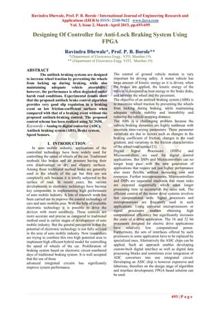 Ravindra Dhewale, Prof. P. B. Borole / International Journal of Engineering Research and
                 Applications (IJERA) ISSN: 2248-9622 www.ijera.com
                       Vol. 3, Issue 2, March -April 2013, pp.693-695

    Designing Of Controller for Anti-Lock Braking System Using
                               FPGA
                          Ravindra Dhewale*, Prof. P. B. Borole**
                             *(Department of Electronics Engg., VJTI, Mumbai-19)
                            ** (Department of Electronics Engg. VJTI, Mumbai-19)

ABSTRACT
         The antilock braking systems are designed         The control of ground vehicle motion is very
to increase wheel traction by preventing the wheels        important for driving safety. A motor vehicle has
from locking up during braking, while also                 large amount of kinetic energy as it is driven; when
maintaining     adequate     vehicle   steerability;       the brakes are applied, the kinetic energy of the
however, the performance is often degraded under           vehicle is dissipated as heat energy in the brake disks,
harsh road conditions. Experimental results show           and between the wheel and the pavement.
that the proposed antilock brake control algorithm         The objective of an antilock braking system (ABS) is
provides very good slip regulation in a braking            to maximize wheel traction by preventing the wheels
event on low friction-coefficient surfaces when            from locking during braking, while maintaining
compared with that of a braking event without the          adequate vehicle stability and steerability and
proposed antilock-braking control. The proposed            reducing the vehicle stopping distance.
control scheme has been realized using XC3S50.             The ABS is a challenging problem because the
Keywords - Analog to digital converter (ADC),              vehicle braking dynamics are highly nonlinear with
Antilock braking system (ABS), Brake system,               uncertain time-varying parameters. These parameter
Speed Sensors.                                             variations are due to factors such as changes in the
                                                           braking coefficient of friction, changes in the road
              I. INTRODUCTION                              gradient, and variations in the friction characteristics
    In auto mobile industry, applications of the           of the wheel/road contact [1].
controlled technology have been widely used for            Digital      Signal     Processors      (DSPs)      and
controlling the speed of wheels of the car. Traditional    Microcontrollers are used for digital control
methods like brakes and air pressure having their          applications. But DSPs and Microcontrollers can no
own disadvantage on dry and slippery surfaces.             longer keep pace with the new generation of
Among these traditional method brake are generally         applications that require not just higher performance
used in the wheels of the car but they are not             also more flexible without increasing cost and
completely safe because it is totally subjected to the     resources. Further microprocessors, Microcontrollers
surface of road. In recent years, the various              and DSPs are sequential machines that mean tasks
developments in electronic technology have become          are executed sequentially which takes longer
key components in implementing high performance            processing time to accomplish the same task. The
of auto mobile industry. A lots of research work has       efficient control of the motor drive systems involves
been carried out to improve the control technology of      fast computational units. Signal processors and
cars and auto mobiles area. With the help of available     microprocessors are frequently used in such
electronic technology it is possible to drive the          applications. Using universal microprocessors or
devices with more sensitivity. These controls are          signal     processors     enables    obtaining     high
more accurate and precise as compared to traditional       computational efficiency but significantly increases
method used in earlier stages of development of auto       the costs of a drive application. The 16 and 32 bit
mobile industry. But the general perception is that the    processors designed for electric drive applications
potential of electronic technology is not fully utilized   have relatively low computational power.
in the area of auto mobile industry. Now researchers       Furthermore, the sets of interfaces offered by such
are trying to combine this two high potential area to      processors in some application have to be replaced by
implement high efficient hybrid model for controlling      specialized ones. Alternatively the ASIC chips can be
the speed of wheels of the car. Proliferation of           applied. Such an approach enables developing
braking system based on electronic circuit numbered        custom-built digital interface as well as digital data
days of traditional braking system. It is well accepted    processing blocks and sometimes even integration of
that the use of these                                      ADC converters into one integrated circuit.
advanced integrated circuits has significantly             Developing an ASIC chip is however expensive and
improve system performance.                                laborious, therefore on the design stage of algorithm
                                                           and interface development, FPGA based solution can
                                                           be used.




                                                                                                   693 | P a g e
 