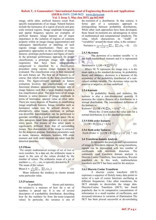 Rafeek T, A Gunasundari / International Journal of Engineering Research and Applications
(IJERA) ISSN: 2248-9622 www.ijera.com
Vol. 3, Issue 3, May-Jun 2013, pp.662-668
665 | P a g e
image, while other, artificial features result from
specific manipulations of an image. Natural features
include the luminance of a region of pixels and gray
scale textural regions. Image amplitude histograms
and spatial frequency spectra are examples of
artificial features. Image features are of major
importance in the isolation of regions of common
property within an image (image segmentation) and
subsequent identification or labelling of such
regions (image classification). There are two
quantitative approaches to the evaluation of image
features: prototype performance and figure of merit.
In the prototype performance approach for image
classification, a prototype image with regions
(segments) that have been independently
categorized is classified by a classification
procedure using various image features to be
evaluated. The classification error is then measured
for each feature set. The best set of features is, of
course, that which results in the least classification
error. The figure-of-merit approach to feature
evaluation involves the establishment of some
functional distance measurements between sets of
image features such that a large distance implies a
low classification error. The most basic of all image
features is some measure of image amplitude in
terms of luminance, spectral value or other units.
There are many degrees of freedom in establishing
image amplitude features. Image variables such as
luminance values may be utilized directly, or
alternatively, some linear, nonlinear, or perhaps
non-invertible transformation can be performed to
generate variables in a new amplitude space. On an
ultra sonogram nasal bone appears as a very small
white patch. The texture of this white patch is
significantly different from that of surrounding
tissues. This characteristic of the image is extracted
for the detection purpose. Statistical parameters such
as mean, variance, skewness, kurtosis, fifth order
moment and sixth order moment are taken here for
detection purposes.
2.5.1Mean
The simple mathematical average of set of two or
more numbers. In a data set, the arithmetic mean is
equal to the sum of the values divided by the
number of values. The arithmetic mean of a set of
numbers x11, x12... xmn is typically denoted by ,
The mean of the values:
Mean x =
1
M∗N
n
i=1 (𝑥𝑖𝑗 )m
j=1 (1)
Mean indicates the tendency to cluster around
some particular value.
2.5.2Variance
In probability theory and statistics,
the variance is a measure of how far a set of
numbers is spread out. It is one of several
descriptors of a probability distribution, describing
how far the numbers lie from the mean (expected
value). In particular, the variance is one of
the moments of a distribution. In that context, it
forms part of a systematic approach to
distinguishing between probability distributions.
While other such approaches have been developed,
those based on moments are advantageous in terms
of mathematical and computational simplicity. The
value, which characterizes its “width” or
“variability” around the mean value, is the variance:
Variance =
1
M−1 ∗(N−1)
n
i=1 (xij − x)m
j=1 (2)
2.5.3 Skewness
The skewness of a random variable „x‟ is
the third standardized moment and it is represented
as:
Skewness = 1/(M ∗ N) [
xi,j−x
σ
]³ (3)
Where M, N represents the image size, x is the
mean and σ is the standard deviation. In probability
theory and statistics, skewness is a measure of the
asymmetry of the probability distribution of a real-
valued random variable. The skewness value can be
positive or negative, or even undefined.
2.5.4 Kurtosis
In probability theory and statistics, the
kurtosis is also a non-dimensional quantity. It
measures the relative flatness of a distribution to a
normal distribution. The conventional definition of
the kurtosis is:
Kurtosis= [1/(M ∗ N) [xij − x/σ]⁴ −3 (4)
Where the -3 term makes the value zero for a
normal distribution, σ is the standard deviation.
2.5.5 Fifth order features:
[1/(M ∗ N) [xi, j − x/σ] 5
(5)
2.5.6 Sixth order features:
𝑆𝑖𝑥𝑡ℎ 𝑂𝑟𝑑𝑒𝑟 = [1/(𝑀 ∗ 𝑁) [𝑥𝑖, 𝑗 − 𝑥^
/𝜎] 6
(6)
2.6 Transform domain Analysis
It represents the analysis and representation
of image in Transform domain. By using transforms,
signals can be represented with less number of
coefficients with minimum distortion. The
commonly used transform domain analysis is
Discrete Cosine Transform, Sine transform, Wavelet
transform etc. In this work, multiresolution
transform and DCT has been used for the analysis.
2.6.1 Discrete Cosine Transform
A discrete cosine transform (DCT)
expresses a sequence of finitely many data points in
terms of a sum of cosine functions oscillating at
different frequencies. Like other transforms, the
DCT attempts to decorrelate the image data.
Discrete-Cosine Transform (DCT) has found
popularity due to its comparative concentration of
information in a small number of coefficients, and
increased tolerance to variation of illumination The
DCT has been proved successful at de-correlating
 