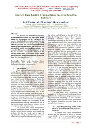 Dr.V.Vinoba, Mrs.M.Kavitha, Mr.A.Manickam / International Journal of Engineering
Research and Applications (IJERA) ISSN: 2248-9622 www.ijera.com
Vol. 3, Issue 4, Jul-Aug 2013, pp.676-680
676 | P a g e
Shortest Time Limited Transportation Problem Based On
Software
Dr.V.Vinoba1
, Mrs.M.Kavitha2
, Mr.A.Manickam3
1
Assistant .Prof of Mathematics, K.N.G.C. (W), Thanjavur-613007.
2
Assistant. Prof Mathematics, Kumaran Institute of Technology, 601 203.
3
Assistant. Prof Mathematics, Anjalai Ammal Mahalingam Engineering College,Kovilvenni-614 403.
Abstract
The shortest time limited transportation
problem and its extension case are studied in this
paper. By introducing the 0-1 variables, the
shortest time limited transportation problem can
be formulated into a linear programming model
while its extension case can be formulated into an
on linear programming model. The programs for
solving both models based on Lingo software are
compiled. The models and algorithms are tested
by two examples. The results show that the
solving method base on software is both effect
and exact, so it is an efficient method for solving
large size of real problems.
Keywords: Model and algorithm, linear
programming; the shortest time limited;
transportation problem; Lingo software
I. Introduction
There is a special transportation problem in
reality. This problem is often related to the urgent
materials transportation, such as rescue equipment,
equipment used for dealing with emergency, people
or medical treatment things, and the fresh food with
short storage period. In the process of finding the
transport scheme, the most important thing to be
considered is the shortest time other than the
minimum total cost. For example, when the nature
disaster happens, in order to rescue the people
besieged in the floodwater as soon as possible, we
need to transport some doctors and nurses from
several hospitals to different disaster sites. In this
process, the benefit resulting from saving time is
much more important than the benefit resulting from
saving part of transportation cost. There are several
earthquakes in the world in these two or three years.
The earthquake damages our life seriously. When
earthquake happens, the time is all, so saving time is
the most important issue when we transport people
or equipment to the earthquake sites.
The shortest time limited transportation
problem is proposed in such background [1]. In the
past few years, several scientists have studied this
problem. On the one hand, various types of
algorithms for solving this problem were proposed,
such as the solving method based on the graph [1],
the solving method based on the table [2][3], the
network solving method base on Ford-Fulkerson
max-flow algorithm [4][5], the dynamic
programming algorithm [6] and so on. On the other
hand, various extension of the shortest time limited
transportation problem and their algorithms are
investigated, such as the shortest time limited
minimum cost transportation problem [7],Multi-
objective shortest time limited transportation
problem based on both the security and the time
factors [8], the shortest time limited transportation
problem with the transportation capacity constraint
[9], the general shortest time transportation problem
with the transportation time being a function of the
transportation quantity in the corresponding road
[10] [11], and so on. Although the mathematical
models of the shortest time limited transportation
problem and its extension are proposed in literatures
[1], [10], [11], the objective functions of these
models are not obvious functions of the decision
variables, hence the objective functions are not
simple maximum or minimum functions, they are
minimax functions. These models are not the
canonical linear or nonlinear programming models.
On the other hand, all the solving algorithms for the
shortest time limited transportation problems or its
extension problems have not been executed by
compiling software. With the size of the problems
becoming larger and larger, it will be very difficult
to finish the compute process by hand. So it is the
best way to find the optimal solution of the large
size problem in the aid of software.
In this paper, after investigating the
characters of the shortest time limited transportation
problems, the mathematical programming models
are constructed by introducing a set of 0-1 variables.
Furthermore, the software for solving these models
are compiled. Simulations have been done on the
examples from literatures.
II. The Linear Programming Model of the
Shortest Time Limited Transportation
Problem
The shortest time limited transportation
problem can be described as: Given m provide
Areas A1,A2, ··· ,Am of some material, the output
of Ai is ai (i = 1,2, ··· ,m); n demand Areas B1,B2,
 