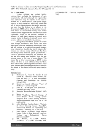 Vishal N. Sulakhe et al Int. Journal of Engineering Research and Applications
ISSN : 2248-9622, Vol. 3, Issue 6, Nov-Dec 2013, pp.661-666
6.2 FUTURE SCOPE
To-date, technical and product liability
concerns have precluded the introduction of such
systems in the U.S. market through it is expected that
niche application may be expected in the near-tomidterm mix of future vehicles. Such system designs
have yet to prove themselves sufficiently reliable and
safe to prevent dangerous auto steer event. Auto steer
has crept into the lexicon as an adjunct to the
development of EPS system. As the name implies Auto
steer denote an uncontrolled steering event neither
commanded nor stoppable by the vehicles driver due to
catastrophic failure in the electron hardware or
software. In truth, these systems are control servo
systems, similar in function to aircraft control servo
systems, and must have multiple redundancies.
Although these new EPAS systems are said to
have multiple redundancy, their design and broad
application within the automotive industry have been,
and will continue to be, subject to economic pressure
more extreme then found in the aircraft industry. For
instance one obvious safety related item has been
universally deleted from such system specifications: a
clutch for physically disengaging the reduction gear
box and drive motor assist assembly from the host
steering system in the event of system failure. This
means that a driver encountering an EPAS system
failure will have to exert additional force to “Back
drive” The systems reduction gear box and drive motor
assist assembly while attempting to maintain control of
the vehicle in the absence of normal power steering
assist.

AUTOMOBILES”,
Vol.3.

www.ijera.com
Electrical

Engineering

REFERENCES
[1]

[2]
[3]
[4]
[5]

[6]

[7]

[8]

Bleckmann H., Fennel H., Gr¨aber J. and
Seibert W., “Traction control system with
teves abs mark ii,” in SAE International
Congress and Exposition, no. 860506,
Februari 1986.
Khurmi s., S-chand publication “Theory of
Machines” 1st edition Chapter 9.
Ratan S., Tata Mc-graw Hills publication ,
“Theory of Machines” Vol 1,
Magazine “Toyota Technical Training” 20078.
ZHOA WanZhong, “Control Strategy of
Noval Electric Power Steering System
Integrated With Active Steering Function”
International Journal , June 2011, Vol 54 , No
6: 1515-1520.
Akhre Bhushan, Chouhan Sanjeev ,”Analysis
of Power Steering System Assembly”,
International Journal of Engineering and
Innovative Technology Vol. 1, June 6,2012.
Rosth Marcus ,”Hydraulic Power Steering
System Design In Road Vehicles” Analysis,
Testing,
and
Enhancement
Report
(International),2007
M.F.
Rehman,
“ELECTRIC
POWER
ASSISTED STEERING SYSTEM FOR

www.ijera.com

666 | P a g e

 