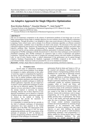 Ram Krishna Rathore et al Int. Journal of Engineering Research and Applications
ISSN : 2248-9622, Vol. 4, Issue 2( Version 1), February 2014, pp.737-746
RESEARCH ARTICLE

www.ijera.com

OPEN ACCESS

An Adaptive Approach for Single Objective Optimization
Ram Krishna Rathore *, Kaushal Sharma **, Amit Sarda***
*Assistant Professor in the Department of Mechanical Engineering at CCET, Bhilai (C.G), India
** Engineer- Inspection, RITES Ltd. India,
*** Associate Professor in the Department of Mechanical Engineering at CCET, Bhilai,

ABSTRACT
The use of evolutionary computation in the solution of optimization problems of non-linear type is not new.
Many such problems having single or multiple objectives are now routinely solved using different evolutionary
methodologies. Through this project, I am delighted to share some recent advances in the area of evolutionary
computing. Some critical issues, such as design of an efficient evolutionary algorithm, an efficient constraint
handling procedure, scalability issue of algorithms are dealt in this project. The discussion of the topics and
subsequent engineering and numerical case studies presented in this project should be useful to non-linear single
objective problems alike. Nonlinear Programming by Quadratic Lagrangian (NLPQL) techniques are
extensively used for solving realistic optimization problems, particularly in structural mechanics. The common
arrangement of NLPQL techniques is briefly discussed and it is shown how these techniques can be tailored for
distributed computing. Still, NLPQL techniques are responsive topic to errors in parameters and gradient
evaluations. Typically they take more time to compute the converged solution with more number of simulation
calls. In case of noisy function values, a radical enhancement of the performance can be gained through
Adaptive Nonlinear Programming by Quadratic Lagrangian (A-NLPQL) compared to the version with
conventional NLPQL. Numerical results are presented for a set of six standard test examples.
Keywords - NLPQL, Single Objective Optimization, nonlinear programming, distributed computing

I.

INTRODUCTION

Several types of optimization techniques
are existed to solve diverse problems. Even though,
for designers to employ optimization at their place
of work they require to comprehend the hypothesis,
the theory and the procedures for these techniques.
This is due to realistic problems might necessitate
altering algorithmic parameters and constant scaling
and adjusting the available techniques to fulfills the
definite application. Especially, the user might have
to practice various optimization techniques to locate
one that can be effectively applied. The definitive
objective of every such choice is either to minimize
the attempt required or maximize the required
advantage. Because also of these objectives in any
physical circumstances can be uttered as a function
of definite design variables, optimization might also
be distinct as the method of finding the
circumstances that provide the maximum or
minimum value of a function.
It is remarkable to remind that the key growths in
the field of arithmetic techniques of unrestrained
optimization have been prepared in the United
Kingdom just in the l960s. The improvement of the
simplex technique by Dantzig in 1947 for linear
programming problems and the annunciation of the
principle of optimality in 1957 by Bellman for
dynamic programming problems lined the direction
for progress of the techniques of constrained
www.ijera.com

optimization Work by Kuhn and Tucker in 1951 on
the essential and adequacy circumstances for the
optimal solution of programming problems laid the
foundations for a great deal of afterwards research
in nonlinear programming. The offerings of
Zoutendijk and Rosen to nonlinear programming in
the early 1960s have been very important. Even
though no particular method has been establish to be
communally suitable for nonlinear programming
examples, effort of Carroll and Fiacco and
McCormick authorized lots of intricate problems to
be solved by means of the well-known methods of
unconstrained optimization Geometric programming
was created in the l960s by Duffin, Zener, and
Peterson. Gomoiy did revolutionary work in integer
programming, one of the greater stimulating and
rapidly growing areas of optimization. The reason
for this is that usually real-world applications fall
under this class of problems. Dantzig and Charnes
and Cooper created stochastic programming
methods and resolved problems by assuming design
parameters to be autonomous and usually
distributed. The need to optimize more than single
objective or goal while fulfilling the physical
boundaries led to the growth of multi-disciplinary
programming techniques. Goal programming is a
famous method for solving precise types of single
objective optimization problems. The goal
programming was initially projected for linear
737 | P a g e

 