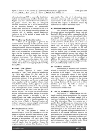 Bipin N. Patel et al Int. Journal of Engineering Research and Applications www.ijera.com
ISSN : 2248-9622, Vol. 4, Issue 3( Version 1), March 2014, pp.653-656
www.ijera.com 655 | P a g e
information through GPS or some other localization
method and continuously broadcast location data.
Regular nodes must calculate their location relative to
the guards‟ beacons, thus they can distinguish
abnormal transmission due to beacon retransmission
by the wormhole attackers. All transmissions
between node pairs have to be encrypted by the local
broadcast key of the sending end and decrypted at the
receiving end. In addition, special localization
equipment has to be applied to guard nodes for
detecting positions.
4.2 Using Two-hop Routing Information
Khalil et al [2] propose a protocol for
wormhole attack discovery in static networks. In this
approach, once deployed, nodes obtain full two-hop
routing information from their neighbors. While in a
standard ad hoc routing protocol nodes usually keep
track of their neighbors are, in this approach they also
know who the neighbors‟ neighbors are, they can
take advantage of two hop, rather than one-hop,
neighbors‟ information. This information can be
exploited to detect wormhole attacks. Also, nodes
observe their neighbors‟ behavior to determine
whether data packets are being properly forwarder by
the neighbor.
4.3 Packet Leash Approach
Another approach to detect closed
wormholes is Packet Leash, which was proposed by
Hu, Perrig and Johnson [3]. The leash is the
information added into a packet to restrict its
transmission distance. In the geographical leashes,
the location information and loosely synchronized
clocks together verify the neighbor relation. Each
node, before sending a packet, appends its current
position and transmission time to it. The receiving
node, on receipt of the packet, computes the distance
to the sender and the time it took the packet to
traverse the path. The receiver can use this distance
anytime information to deduce whether the received
packet passed through a wormhole or not. In
temporal leashes, the packet transmission distance is
calculated as the product of signal propagation time
and the speed of light. In Temporal Leashes, all
nodes are required to maintain a tightly synchronized
clock but do not rely on GPS information.
4.4 Using Directional Antenna
Hu and Vans propose a solution to
wormhole attacks for ad hoc networks in which all
nodes are equipped with directional antennas in [4].
In this technique, nodes use specific „sectors‟ of their
antennas to communicate with each other. Each
couple of nodes has to examine the direction of
received signals from its neighbor. Hence, the
neighbor relation is set only if the directions of both
pairs match. This extra bit of information makes
wormhole discovery and introduces substantial
inconsistencies in the network, and can easily be
detected. The adoption of directional antenna by
mobile devices can raise the security levels.
4.5 Hop Count Analysis Method
The method of detecting wormhole using
hop count analysis is presented by Shang, Laih and
Kuo in [5]. This method selects routes and avoids the
wormhole resulting in low cost and overhead. It does
not identify the wormhole, but simply avoids it.
Author has proposed multipath routing protocol to
avoid wormhole attacks based on a hop-count
analysis scheme. It is a highly efficient protocol
which does not require any special supporting
hardware. The protocol is designed to use split
multipath routes, so the transmitted data is naturally
split into separate route. An attacker on a particular
route cannot completely intercept (and subvert) the
content. The proposed scheme has high efficiency
and very good performance with low overhead. In
addition, this scheme does not require additional
hardware or impractical assumptions of the networks.
Hence, it can be directly used in MANET.
4.6 Trust Based Approach
Jain and Jain [6] present a novel trust-based
scheme for identifying and isolating nodes that create
a wormhole in the network. This scheme does not
require any cryptographic means. In this method,
trust levels are derived in neighboring nodes based
upon their sincerity in execution of the routing
protocol. This derived trust is then used to influence
the routing decisions. If the trust level is below
threshold level then the node is declared as
compromised node. All the nodes stop
communication with this node.
4.7 Time and Trust Based Approach
Ozdemir et al. [7] proposed a time and trust-
based wormhole detection mechanism. The proposed
technique combines a time-based module with a
trust-based module to detect compromised nodes that
send false information. These two systems run in
parallel. Time-based module acts in three steps: in the
first step, neighboring nodes are specified for each
node. In the second step each node finds the most
appropriate path to the base station. Finally, in the
third step, the algorithm investigates whether there is
wormhole in the network. Malicious nodes on the
path can mislead the time-based module by providing
incorrect information. To prevent this problem, trust-
based module constantly observes the first module
and calculates trust values of neighbor nodes. These
values are used to modify the path next time.
 