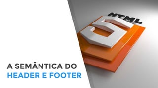 A SEMÂNTICA DO
HEADER E FOOTER
 
