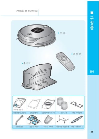 구성품을 잘 확인하세요
                                                                    구
                                                                    성
                                                                    품
                                         ■본 체




                                                        ■리 모 컨



        ■충 전 기



                                                                   준비




(AAA형 건전지)

사용설명서/건전지       간단설명서     진입방지테이프(2개)    i -지킴이(2개)     여분 헤파필터




             (D형)
  청소용 솔        건전지(2세트)    리모컨 거치대      여분 측면 회전솔(2개)   여분 파워브러시


                                                                   11
 