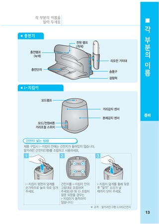 각 부분의 이름을
           알아 두세요
                                                              각
■ 충전기                                                         부
                         전원 램프                                분
     충전램프
                         (적색)
                                                              의
      (녹색)
                                             리모컨 거치대          이
     충전단자
                                                              름
                                             송풍구
                                             걸림턱


■ i-지킴이


             모드램프

                                         거리감지 센서
                                                             준비
                                         본체감지 센서
         모드/전원버튼
        거리조절 스위치



  건전지 넣는 방법
 제품 구입시 i -지킴이 안에는 건전지가 들어있지 않습니다.
 알카라인 건전지(D형)를 조립하고 사용하세요.
 1                  2                3




  i -지킴이 뒷면의 덮개를 건전지를 i-지킴이 안의       i-지킴이 덮개를 홈에 맞춘
  손가락으로 눌러 위로 당겨 그림대로 조립하여           후 “딸깍” 소리가 날
  주세요.           주세요.(⊕ 와 ⊖ 조립이      때까지 닫아 주세요.
                 잘못 되었을 경우는
                 i-지킴이가 동작하지
                 않습니다.)
                                  ※ 규격 : 알카라인 D형 (LR20)건전지
                                                             13
 