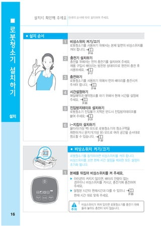 설치시 확인해 주세요 아래의 순서에 따라 설치하여 주세요.
 로
 봇
     ■ 설치 순서
 청                  1 비상스위치 켜기/끄기
 소                     로봇청소기를 사용하기 위해서는 본체 밑면의 비상스위치를
                       켜야 합니다.
 기                                16

                    2 충전기 설치하기
 설
                       충전을 위해서는 먼저 충전기를 설치하여 주세요.
                       제품 구입시 배터리는 방전된 상태이므로 완전히 충전 후

 치                     사용하세요.
                                  17
                    3 충전하기
 하                     로봇청소기를 사용하기 위해서 먼저 배터리를 충전시켜

 기                     주셔야 합니다.
                                       18
                    4 시간설정하기
                       매일예약과 예약청소를 하기 위해서 현재 시간을 설정해
                       주세요.
                             20

                    5 진입방지테이프 설치하기
                       로봇청소기 진입불가 지역은 반드시 진입방지테이프를
설치                     붙여 주세요.
                                  21

                    6 i-지킴이 설치하기
                       울타리(가상 벽) 모드로 로봇청소기의 청소구역을
                       제한하거나 문지기(가상 문) 모드로 여러 공간을 순서대로
                       청소할 수 있습니다.
                                            22


                       ■ 비상스위치 켜기/끄기
                       로봇청소기를 동작하려면 비상스위치를 켜야 합니다.
                       비상스위치를 끄면 현재 시간 설정을 제외한 모든 설정이
                       초기화 됩니다.

                    1 본체를 뒤집어 비상스위치를 켜 주세요.
                       ▶ 아이콘이 켜지지 않으면, 배터리 잔량이 없는
                         경우이니 비상스위치를 켜시고, 충전기에 충전하여
                         주세요.
                       ▶ 설정된 시간이 현재시간과 다를 수 있으니
                                                  20
                         현재 시간 대로 맞춰 주세요.

                            비상스위치가 꺼져 있으면 로봇청소기를 충전기 위에
                            올려 놓아도 충전이 되지 않습니다.

16
 