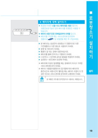 로
                                        봇
■ 배터리에 대해 알아두기
■ 환경에 무해한 니켈-수소 배터리를 사용하였으며,
                                        청
  과충전보호기능이 있어 배터리를 오랫동안 사용할 수           소
  있습니다.
■ 배터리 보증기간은 판매일로부터 6개월 입니다.             기
■ 배터리를 구입할 때는 서비스센터에 문의하여
  정품마크(    ) 및 모델명을 확인 후 구입하세요.         설
▶ 본 배터리는 삼성전자 로봇청소기 전용이므로 다른
  가전제품이나 다른 용도로 사용하지 마세요.
                                        치
▶ 분해 및 개조하지 마세요.                        하
▶ 통풍이 잘 되는 곳에서 충전하십시오.
▶ 배터리를 불에 던지거나 가열하지 마세요.                기
▶ (+)단자나, (-)단자에 금속성 물질을 연결하지 마세요.
▶ 실내(0℃~40℃)에서 보관해 주세요.
※ 배터리에 이상이 발생했을 때는 분해하지 마시고 가까운
  서비스센터에 문의 하세요.
※ 배터리 사용량(사용횟수)이 증가함에 따라 배터리의
  충전시간과 사용시간이 짧아질 때는 배터리 수명이 다 한       설치
  경우 이므로 서비스센터에 문의하여 교환하여 주세요.

      본 제품은 220V를 정격전압으로 사용하는 제품입니다.




                                       19
 