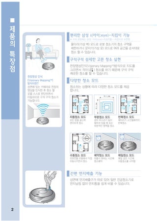 제
품
                            편리한 삼성 i(아이;eye)-지킴이 기능
의                           ※ 이하 본문에는 삼성 i (아이;eye)-지킴이를 i -지킴이로 표현함.

                            울타리(가상 벽) 모드로 로봇 청소기의 청소 구역을
특                           제한하거나 문지기(가상 문) 모드로 여러 공간을 순서대로
                            청소 할 수 있습니다.
장                           구석구석 섬세한 고른 청소 실현
점                           천장영상인식(Visionary MappingTM)방식으로 지도를
                            그리면서 격자 ( ) 청소를 하기 때문에 구석 구석
                            깨끗한 청소를 할 수 있습니다.
    천장영상 인식
    (Visionary MappingTM)   다양한 청소 모드
    방식이란?
    상면에 있는 카메라로 천장의         청소하는 상황에 따라 다양한 청소 모드를 제공
    영상을 인식한 후 청소 할          합니다.
    곳을 스스로 판단하면서
    이동하므로 구석 구석 청소가
    가능합니다.




                            자동청소 모드         부분청소 모드         반복청소 모드
                            모든 방을 골고루       과자 부스러기 등이      배터리가 소진될때까지
                            편리하게 청소         떨어져 있을 때 또는     반복청소
                                            부분적인 영역을 청소




                                                               월화 수목 금 토 일 ~




                            수동청소 모드         예약청소 모드         매일청소 모드
                            리모컨을 이용해서 직접 외출시 원하는 시간에        매일 같은 시간에
                            이동시키면서 청소    청소예약               자동청소를 시작함




                            간편 먼지배출 기능
                            상면에 먼지배출구가 따로 있어 일반 진공청소기로
                            먼지날림 없이 먼지통을 쉽게 비울 수 있습니다.




2
 