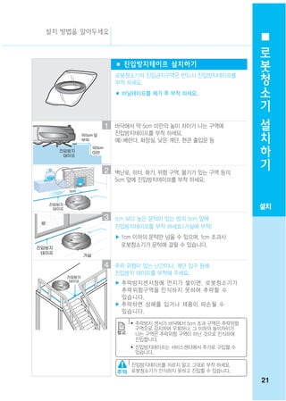 설치 방법을 알아두세요
                                                        로
                                                        봇
               ■ 진입방지테이프 설치하기
               로봇청소기의 진입금지구역은 반드시 진입방지테이프를
                                                        청
               부착 하세요.                                  소
               ■ 비닐테이프를 제거 후 부착 하세요.
                                                        기
                                                        설
           1   바닥에서 약 5cm 미만의 높이 차이가 나는 구역에
                                                        치
               진입방지테이프를 부착 하세요.
               예) 베란다, 화장실, 낮은 계단, 현관 출입문 등             하
                                                        기
           2   벽난로, 히터, 화기, 위험 구역, 물기가 있는 구역 등의
               5cm 앞에 진입방지테이프를 부착 하세요.



                                                       설치
           3   1cm 보다 높은 문턱이 있는 방의 5cm 앞에
               진입방지테이프를 부착 하세요.(거실에 부착)
               ▶ 1cm 이하의 문턱만 넘을 수 있으며, 1cm 초과시
                 로봇청소기가 문턱에 걸릴 수 있습니다.


           4   추락 위험이 있는 난간이나, 계단 입구 등에
               진입방지 테이프를 부착해 주세요.
               ▶ 추락방지센서창에 먼지가 쌓이면, 로봇청소기가
                 추락위험구역을 인식하지 못하여 추락할 수
                 있습니다.
               ▶ 추락하면 상해를 입거나 제품이 파손될 수
                 있습니다.
                   ●   추락방지 센서가 바닥에서 5cm 초과 구역은 추락위험
                       구역으로 감지하여 우회하나, 그 이하의 높이차이가
                       나는 구역은 추락위험 구역이 아닌 것으로 인식하여
                       진입합니다.
                   ●   진입방지테이프는 서비스센터에서 추가로 구입할 수
                       있습니다.

                   진입방지테이프를 자르지 말고 그대로 부착 하세요.
                   로봇청소기가 인식하지 못하고 진입할 수 있습니다.
                                                       21
 