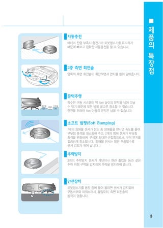 제
                                   품
자동충전
배터리 잔량 부족시 충전기가 로봇청소기를 유도하기
                                   의
때문에 빠르고 정확한 자동충전을 할 수 있습니다.
                                   특
                                   장
2중 측면 회전솔
                                   점
양쪽의 측면 회전솔이 회전하면서 먼지를 쓸어 담아줍니다.




문턱주행
특수한 구동 시스템이 약 1cm 높이의 문턱을 넘어 다닐
수 있기 때문에 모든 방을 골고루 청소할 수 있습니다.
안전을 위하여 1cm 이상의 문턱은 넘을 수 없습니다.


소프트 범핑(Soft Bumping)
7개의 장애물 센서가 청소 중 장애물을 만나면 속도를 줄여
부딪힘 충격을 최소화해 주고, 2개의 범퍼 센서가 부딪힘
충격을 완화하여, 구석에 최대한 근접함으로써, 구석 먼지를
깔끔하게 청소합니다. (장애물 센서는 밝은 색상일수록
센서 감도가 뛰어 납니다. )

추락방지
3개의 추락방지 센서가 계단이나 현관 출입문 등과 같은
추락 위험 구역을 감지하여 추락을 방지하여 줍니다.




안전장치
로봇청소기를 동작 중에 들어 올리면 센서가 감지되어
구동바퀴와 파워브러시, 흡입모터, 측면 회전솔의
동작이 멈춤니다.




                                   3
 