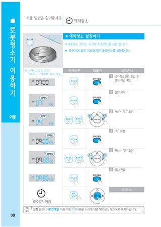 사용 방법을 알아두세요
                                 예약청소
 로
 봇
                              ■ 예약청소 설정하기
 청
 소                            부재중에도 원하는 시간에 자동청소를 실행 합니다.
                              ■ 충전기에 붙은 상태에서만 예약청소를 실행합니다.
 기
 이
 용   예) 현재시간 오전 07:00
        청소시작 시간 오전 09:30 가정
                               본체버튼       리모컨          설정순서
                                                  1 예약청소모드 진입 후
 하                                                  현재 시간 확인

 기
                                                  2 설정 시작




                                                  3 원하는 “시” 조정
이용


                                                  4 “시” 확정




                                                  5 원하는 “분” 조정




                                                  6 설정 완료




                                                        설정취소



          아이콘 꺼짐

          설정 완료시 예약/매일 버튼 대신       버튼을 누르게 되면 예약청소 모드에서 빠져나옵니다.
30
 