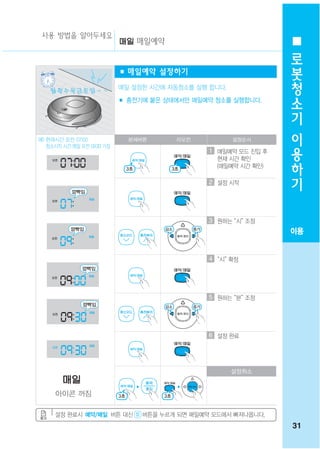 사용 방법을 알아두세요
                                매일예약
                                                                  로
                                                                  봇
                            ■ 매일예약 설정하기
                                                                  청
    월화 수목 금 토 일 ~ ~
                            매일 설정한 시간에 자동청소를 실행 합니다.
                            ■ 충전기에 붙은 상태에서만 매일예약 청소를 실행합니다.
                                                                  소
                                                                  기
                                                                  이
예) 현재시간 오전 07:00
   청소시작 시간 매일 오전 09:30 가정
                              본체버튼      리모컨            설정순서

                                                1 매일예약 모드 진입 후
                                                                  용
                                                  현재 시간 확인
                                                  (매일예약 시간 확인)
                                                                  하
                                                                  기
                                                2 설정 시작




                                                3 원하는 “시” 조정
                                                                 이용


                                                4 “시” 확정




                                                5 원하는 “분” 조정




                                                6 설정 완료




                                                       설정취소


     아이콘 꺼짐

     설정 완료시 예약/매일 버튼 대신          버튼을 누르게 되면 매일예약 모드에서 빠져나옵니다.
                                                                 31
 
