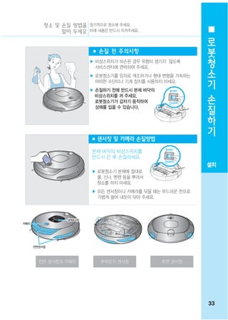 청소 및 손질 방법을 정기적으로 청소해 주세요.
               알아 두세요 아래 내용은 반드시 지켜주세요.
                                                           로
                                                           봇
                         ■ 손질 전 주의사항
                                                           청
                         ▶ 비상스위치가 파손된 경우 위험이 생기지 않도록
                           서비스센터에 연락하여 주세요.                소
                         ▶ 로봇청소기를 임의로 개조하거나 형태 변형을 가속하는
                           어떠한 수단이나 기계 장치를 사용하지 마세요.
                                                           기
                         ▶ 손질하기 전에 반드시 본체 바닥의
                           비상스위치를 꺼 주세요.
                                                           손
                           로봇청소기가 갑자기 동작하여
                           상해를 입을 수 있습니다.
                                                           질
                                                           하
                                                           기
                         ■ 센서창 및 카메라 손질방법

                         본체 바닥의 비상스위치를
                         반드시 끈 후 손질하세요.
                                                          설치
                         ▶ 로봇청소기 본체에 절대로
                           물, 신나, 벤젠 등을 뿌려서
                           청소를 하지 마세요.
                         ▶ 모든 센서창이나 카메라를 닦을 때는 부드러운 천으로
                           가볍게 쓸어 내듯이 닦아 주세요.



                 상태표시창
                 상태표시창
                 상태표시창
                 상태표시창
                 상태표시창
                 상태표시창
카메라
카메라
카메라
카메라
카메라




      전면센서창



        전면 센서창과 카메라         추락방지 센서창            후면 센서창




                                                          33
 