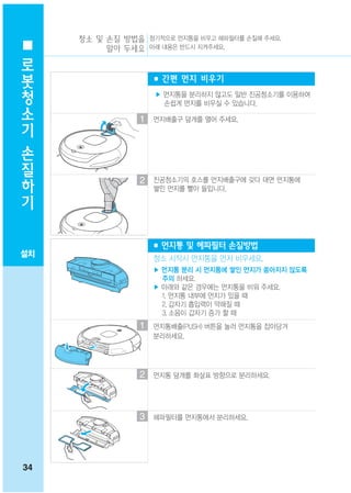 청소 및 손질 방법을 정기적으로 먼지통을 비우고 헤파필터를 손질해 주세요.
 로        알아 두세요 아래 내용은 반드시 지켜주세요.

 봇
                     ■ 간편 먼지 비우기
 청
                     ▶ 먼지통을 분리하지 않고도 일반 진공청소기를 이용하여
 소                     손쉽게 먼지를 비우실 수 있습니다.

 기               1   먼지배출구 덮개를 열어 주세요.


 손
 질
 하               2   진공청소기의 호스를 먼지배출구에 갖다 대면 먼지통에
 기                   쌓인 먼지를 빨아 들입니다.




                     ■ 먼지통 및 헤파필터 손질방법
설치
                     청소 시작시 먼지통을 먼저 비우세요.
                     ▶ 먼지통 분리 시 먼지통에 쌓인 먼지가 쏟아지지 않도록
                       주의 하세요.
                     ▶ 아래와 같은 경우에는 먼지통을 비워 주세요.
                       1. 먼지통 내부에 먼지가 있을 때
                       2. 갑자기 흡입력이 약해질 때
                       3. 소음이 갑자기 증가 할 때
                 1   먼지통배출(PUSH) 버튼을 눌러 먼지통을 잡아당겨
                     분리하세요.




                 2   먼지통 덮개를 화살표 방향으로 분리하세요.




                 3   헤파필터를 먼지통에서 분리하세요.




34
 