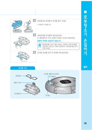 로
                                                       봇
            4   헤파필터와 먼지통의 먼지를 털어 주세요.
                ※ 물세척 가능합니다.
                                                       청
                                                       소
                                                       기
            5   헤파필터를 먼지통에 재조립하세요.
                ▶ 헤파필터의 격자 모양이 아래로 가도록 조립하세요.          손
                방향이 바뀌면 조립되지 않습니다.
                                                       질
                    헤파필터를 끼우지 않은 상태로, 로봇청소기에 먼지통을
                    조립하면, 점검코드 C08이 발생하오니 헤파필터를 반드시    하
                                                       기
                    끼워 주세요.

            6   먼지통 덮개를 닫은 후 본체에 재조립하세요.




   먼지통 구조
                                                      설치

                     먼지통 배출(PUSH)버튼
 헤파필터                     먼지배출구


배출구 덮개




먼지통덮개
                      먼지통




                                                      35
 