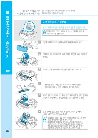 이물질이 막혔을 때는 청소기의 흡입력이 약해지거나 떨리는 소리가 나면
 로   다음과 같이 제거해 주세요 이물질이 막혀 있을 수 있습니다.

 봇
                        ■ 파워브러시 손질방법
 청
 소                      본체 바닥의 비상스위치를 반드시 끈 후 손질하세요.

 기                         먼지통 안의 먼지가 쏟아질 수 있으니 먼지통을 분리 후
                           파워브러시를 손질하세요.


 손
                   1
 질                      먼지통 배출(PUSH)버튼을 눌러 먼지통을 분리하세요.


 하
 기                 2    이물질이 있는지 확인 후 덮개 고정용 후크를 눌러 분리하여
                        주세요.




                   3    파워브러시를 본체에서 위로 들어 올려 분리 하세요.
설치




                    4    청소용 솔이나 진공청소기로 파워브러시에 감긴
                         머리카락이나 실 등의 이물질을 제거해 주세요.



                   5    손질이 끝나면 파워브러시를 비상스위치 방향을 먼저 정확히
                        고정시키고 반대쪽도 동일한 방법으로 고정하여 주세요.




                   6    덮개 윗부분 홈(3곳)을 끼운 후 "딸깍" 소리가 날 때까지
                        아래로 내리면서 조립하여 주세요.
                           ● 이물질이 막히는 것을 막기 위해 청소중에 이쑤시개, 면봉
                             등을 빨아들이지 않도록 주의하세요.
                           ● 이물질 제거가 어려울 땐 서비스센터에 문의하세요.
                           ● 파워브러시는 바닥의 먼지를 쓸어 올리면서 청소하기
                             때문에 가늘고 긴 실, 머리카락 등의 이물질이 감길 수
                             있으므로 정기적으로 확인하여 청소하여 주세요.
36
 