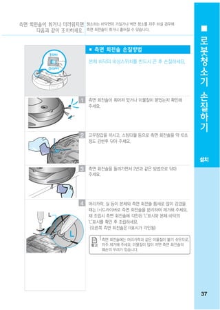 측면 회전솔이 휘거나 더러워지면 청소하는 바닥면이 거칠거나 벽면 청소를 자주 하실 경우에
     다음과 같이 조치하세요. 측면 회전솔이 휘거나 흩어질 수 있습니다.
                                                              로
                                                              봇
                       ■ 측면 회전솔 손질방법
                                                              청
                       본체 바닥의 비상스위치를 반드시 끈 후 손질하세요.
                                                              소
                                                              기
                                                              손
                   1   측면 회전솔이 휘어져 있거나 이물질이 묻었는지 확인해          질
                       주세요.
                                                              하
                                                              기
                   2   고무장갑을 끼시고, 스팀타월 등으로 측면 회전솔을 약 10초
                       정도 감싼후 닦아 주세요.



                                                             설치
                   3   측면 회전솔을 돌려가면서 2번과 같은 방법으로 닦아
                       주세요.




                   4   머리카락, 실 등이 본체와 측면 회전솔 틈새로 많이 감겼을
                       때는 (+)드라이버로 측면 회전솔을 분리하여 제거해 주세요.
         L             재 조립시 측면 회전솔에 각인된 "L"표시와 본체 바닥의
                       "L"표시를 확인 후 조립하세요.
                        (오른쪽 측면 회전솔은 R표시가 각인됨)

                           측면 회전솔에는 머리카락과 같은 이물질이 붙기 쉬우므로,
                           자주 제거해 주세요. 이물질이 많이 끼면 측면 회전솔의
                           훼손의 우려가 있습니다.




                                                             37
 