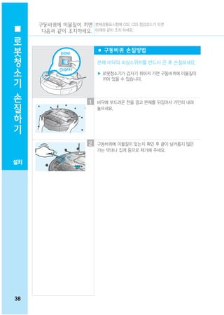 구동바퀴에 이물질이 끼면 본체상황표시창에 C02, C03 점검코드가 뜨면
 로    다음과 같이 조치하세요. 아래와 같이 조치 하세요.

 봇
                         ■ 구동바퀴 손질방법
 청
 소                       본체 바닥의 비상스위치를 반드시 끈 후 손질하세요.

 기                       ▶ 로봇청소기가 갑자기 휘어져 가면 구동바퀴에 이물질이
                           끼어 있을 수 있습니다.

 손
 질                   1   바닥에 부드러운 천을 깔고 본체를 뒤집어서 가만히 내려

 하                       놓으세요.


 기

                     2   구동바퀴에 이물질이 있는지 확인 후 끝이 날카롭지 않은
                         가는 막대나 집게 등으로 제거해 주세요.

설치




38
 
