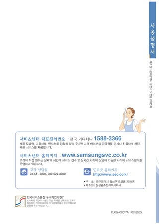 사
                                                                               용
                                                                               설
                                                                               명
                                                                               서




                                                                      제조원 : 광주광역시 광산구 오선동 271번지
서비스센터 대표전화번호 : 전국 어디서나 1588-3366
제품 모델명, 고장상태, 연락처를 정확히 알려 주시면 고객 여러분의 궁금점을 언제나 친절하게 상담,
빠른 서비스를 제공합니다.

서비스센터 홈페이지 : www.samsungsvc.co.kr
고객이 직접 원하는 날짜와 시간에 서비스 접수 및 실시간 사이버 상담이 가능한 사이버 서비스센터를
운영하고 있습니다.

    고객 상담실                           인터넷 홈페이지
    02-541-3000, 080-022-3000        http://www.sec.co.kr
                                ■주   소 : 광주광역시 광산구 오선동 271번지
                                ■제조원   : 삼성광주전자주식회사




                                               DJ68-00517A REV(0.2)
 
