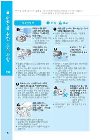 안전을 위해 꼭 지켜 주세요 사용자의 안전과 재산상의 손해 등을 막기 위한 내용입니다.
안                         아래의 내용을 잘 읽고 안전하게 사용해 주세요.


전
을        사용하기 전

                  로봇청소기를 동작            모든 방을 청소하기 위해서는 청소 전에
위                 시키기 전에 먼지통이
                  조립되어 있는지 확인
                                       방문을 열어 놓으세요.
                                   ▶ 방문이 닫혀 있으면 로봇청소기가 들어
한                 하여 주세요.            갈 수 없습니다.
                  ▶ 먼지통이 조립되어 있지   ▶ 단, 로봇청소기가 빠질 수 있는 현관문,
주                   않으면 로봇청소기가
                    동작하지 않습니다.
                                     베란다, 화장실 등의 문은 반드시 닫아
                                     주세요.
의                 가연성 물질이 있는                   로봇청소기 진입 불가

사                 곳에서는 절대 사용
                  하지 말아 주세요.
                                               구역은 반드시
                                               진입방지테이프를 붙여
항                                              주세요.



     ▶ 촛불이나 탁상용 스탠드가 방바닥에 놓여       ▶ 바닥에서 약 5cm 미만의 높이 차이가 나는
       있는 장소                         구역에 부착하세요.
     ▶ 사람이 없는 곳의 벽난로에 불이 켜져 있는       예) 베란다 입구, 화장실 입구, 낮은 계단
       장소나 불씨가 있는 장소                    입구, 현관 입구 등
준비   ▶ 휘발유, 증류 알코올, 신나, 담배 불이 붙어   ▶ 화기구역(벽난로, 히터, 촛불 등)나 물기가
       있는 재떨이 등과 같이 가연성 물질이 있는       있는 위험구역에 부착하세요.
       장소                          ▶ 바닥면의 조건에 따라 진입할 수도 있으니
                                     청소시 화장실문, 베란다문, 현관문 등을
                                     닫아 주세요.
        로봇청소기는 가정용이므로 다음의
        장소에서는 절대로 사용하지 마세요.                    로봇청소기가 물, 기름,
     ▶ 다락방, 지하실, 창고, 산업용 빌딩, 실내와               애완동물의 배설물 등의
       떨어진 별도의 공간, 욕실, 세탁실 등 항상                액체를 빨아들이거나
       물이 있는 장소, 탁자, 선반 등 폭이 좁고                지나가지 않도록 주의
       높은 장소에서 사용시 제품에 치명적인                    하여 주세요.
       손상 (오작동, 파손)이 발생할 수 있습니다.               ▶ 제품에 치명적인
                                                 손상을 일으킬 수
                                                 있습니다.
                  추락 위험이 있는
                                   ▶ 바퀴에 액체가 묻어 다른 곳을 오염 시킬
                  난간이나, 계단 입구
                                     수 있습니다.
                  등에 진입방지 테이프를
                  부착해 주세요.



     ▶ 추락방지센서창에 먼지가 쌓이면,
       로봇청소기가 추락위험구역을 인식하지
       못하여 추락할 수 있습니다.
     ▶ 추락하면 상해를 입거나 제품이 파손될 수
       있습니다.

6
 