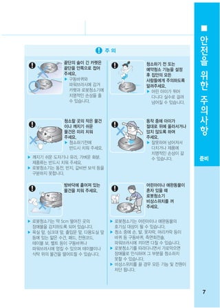 안
                                                            전
                                                            을
             끝단의 술이 긴 카펫은
             끝단을 안쪽으로 접어
                                           청소하기 전 또는
                                           예약청소 기능을 설정      위
             주세요.
             ▶ 구동바퀴와
                                           후 집안의 모든
                                           사람들에게 주의하도록      한
               파워브러시에 감겨                   알려주세요.
               카펫과 로봇청소기에
               치명적인 손상을 줄
                                           ▶ 어린 아이가 뛰어
                                             다니다 실수로 걸려
                                                            주
               수 있습니다.                       넘어질 수 있습니다.    의
                                                            사
             청소할 곳의 작은 물건
             이나 깨지기 쉬운
                                           동작 중에 아이가
                                           절대로 위에 올라서거나
                                                            항
             물건은 미리 치워                     앉지 않도록 하여
             주세요.                          주세요.
             ▶ 청소하기전에                      ▶ 잘못하여 넘어져서
               반드시 치워 주세요.                   다치거나 제품에
                                             치명적인 손상이 갈
▶ 깨지기 쉬운 도자기나 유리, 가벼운 화분,                    수 있습니다.        준비
  제품류는 반드시 치워 주세요.
▶ 로봇청소기는 동전, 반지, 값비싼 보석 등을
  구분하지 못합니다.

             방바닥에 흩어져 있는                   어린아이나 애완동물이
             물건을 치워 주세요.                   혼자 있을 때
                                           로봇청소기
                                           비상스위치를 꺼
                                           주세요.


▶ 로봇청소기는 약 5cm 떨어진 곳의          ▶ 로봇청소기는 어린아이나 애완동물의
  장애물을 감지하도록 되어 있습니다.            호기심 대상이 될 수 있습니다.
▶ 욕실 앞, 싱크대 앞, 출입문 앞, 다용도실 앞   ▶ 청소 중에 손, 발, 옷자락, 머리카락 등이
  등에 있는 얇은 수건, 패드, 전원코드,         바퀴 등 구동바퀴, 측면회전솔,
  테이블 보, 벨트 등이 구동바퀴나             파워브러시에 끼이면 다칠 수 있습니다.
  파워브러시에 엉킬 수 있으며 테이블이나        ▶ 로봇청소기를 따라다니면서 가로막으면
  식탁 위의 물건을 떨어뜨릴 수 있습니다.         장애물로 인식하여 그 부분을 청소하지
                                 못할 수 있습니다.
                               ▶ 비상스위치를 끌 경우 모든 기능 및 전원이
                                 차단 됩니다.




                                                            7
 