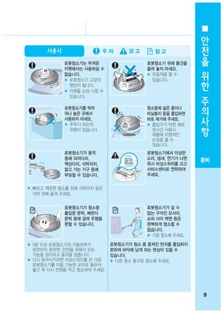 안
                                                         전
      사용시
                                                         을
            로봇청소기는 뚜꺼운                  로봇청소기 위에 물건을
            카펫에서는 사용하실 수                올려 놓지 마세요.       위
            없습니다.                       ▶ 오동작을 할 수
            ▶ 로봇청소기 고장의                   있습니다.          한
              원인이 됩니다.
            ▶ 카펫을 손상 시킬 수
              있습니다.
                                                         주
            로봇청소기를 탁자                   청소중에 넓은 종이나
                                                         의
            위나 높은 곳에서
            사용하지 마세요.
                                        비닐봉지 등을 흡입하면
                                        바로 제거해 주세요.
                                                         사
            ▶ 추락시 파손의
              위험이 있습니다.
                                        ▶ 흡입구가 막힌 채로
                                          장시간 사용시
                                                         항
                                          제품에 치명적인
                                          손상을 줄 수
                                          있습니다.
            로봇청소기가 동작                   로봇청소기에서 이상한
            중에 의자다리,                    소리, 냄새, 연기가 나면   준비
            책상다리, 식탁의자,                 즉시 비상스위치를 끄고
            얇고 가는 가구 등에                 서비스센터로 연락하여
            부딪칠 수 있습니다.                 주세요.


▶ 빠르고 깨끗한 청소를 위해 식탁의자 등은
  식탁 위에 올려 주세요.


            로봇청소기가 청소중                  로봇청소기가 갈 수
            출입문 문턱, 베란다                 없는 구석진 모서리,
            문턱 등에 걸려 주행을                쇼파 사이 벽면 등은
            못할 수 있습니다.                  완벽하게 청소할 수
                                        없습니다.
                                        ▶ 가끔 청소해 주세요.

▶ 5분 이상 로봇청소기의 구동바퀴가         로봇청소기가 청소 중 뭉쳐진 먼지를 흡입하지
  회전하지 못하면, 안전을 위해서 모든       못하여 바닥에 남게 되는 현상이 있을 수
  기능을 정지하고 동작을 멈춥니다.         있습니다.
▶ 다시 동작시키려면 비상스위치를 끈 다음      ▶ 다른 청소 용구로 청소해 주세요.
  로봇청소기를 이동 가능한 곳으로 들어서
  옮긴 후 다시 전원을 켜고 청소하여 주세요.




                                                         9
 