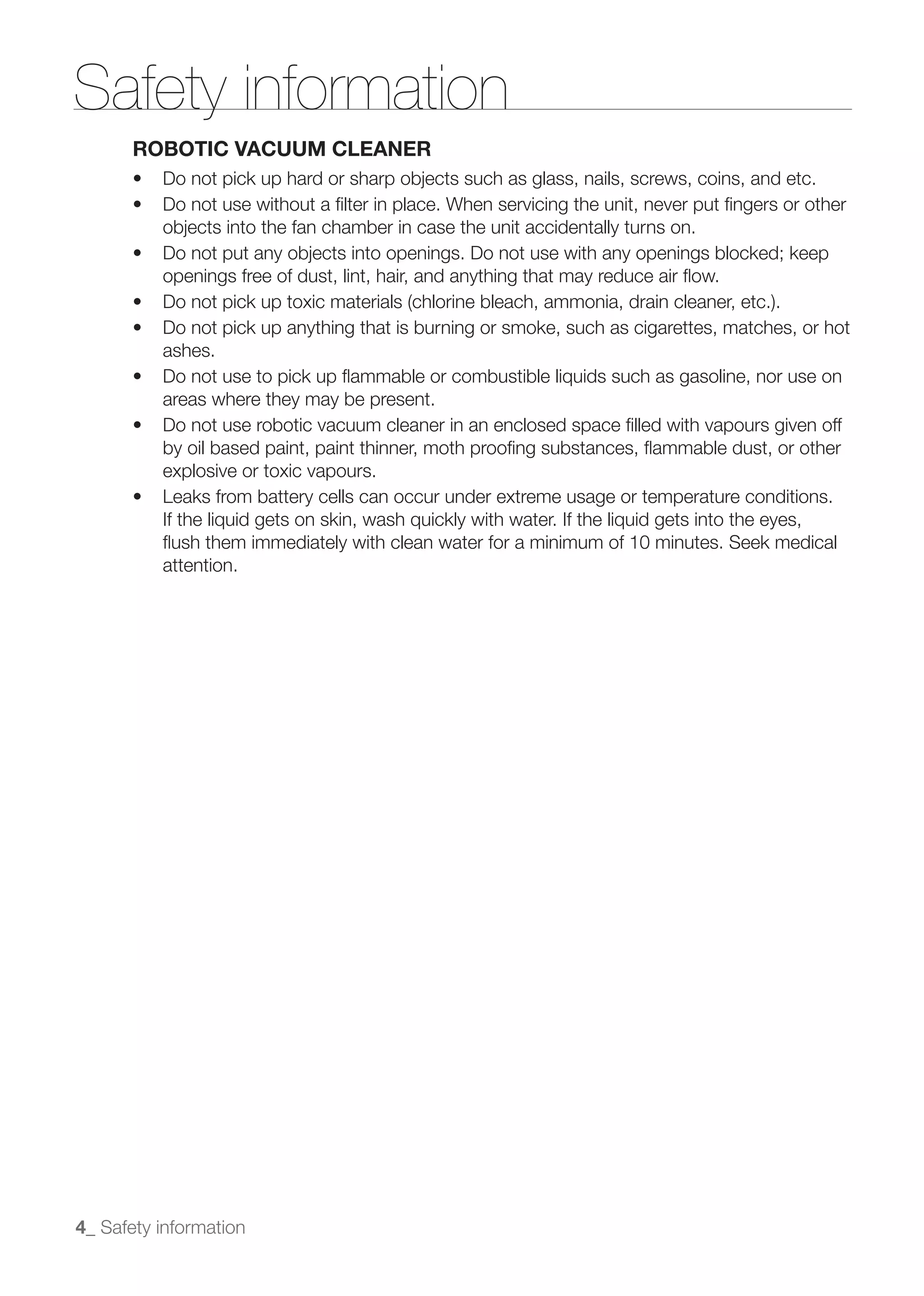 Safety information
       ROBOTIC VACUUM CLEANER




          openings free of dust, lint, hair, and anything that may reduce air ﬂow.


          ashes.

          areas where they may be present.

          by oil based paint, paint thinner, moth prooﬁng substances, ﬂammable dust, or other
          explosive or toxic vapours.

          If the liquid gets on skin, wash quickly with water. If the liquid gets into the eyes,
          ﬂush them immediately with clean water for a minimum of 10 minutes. Seek medical
          attention.




4_ Safety information
 