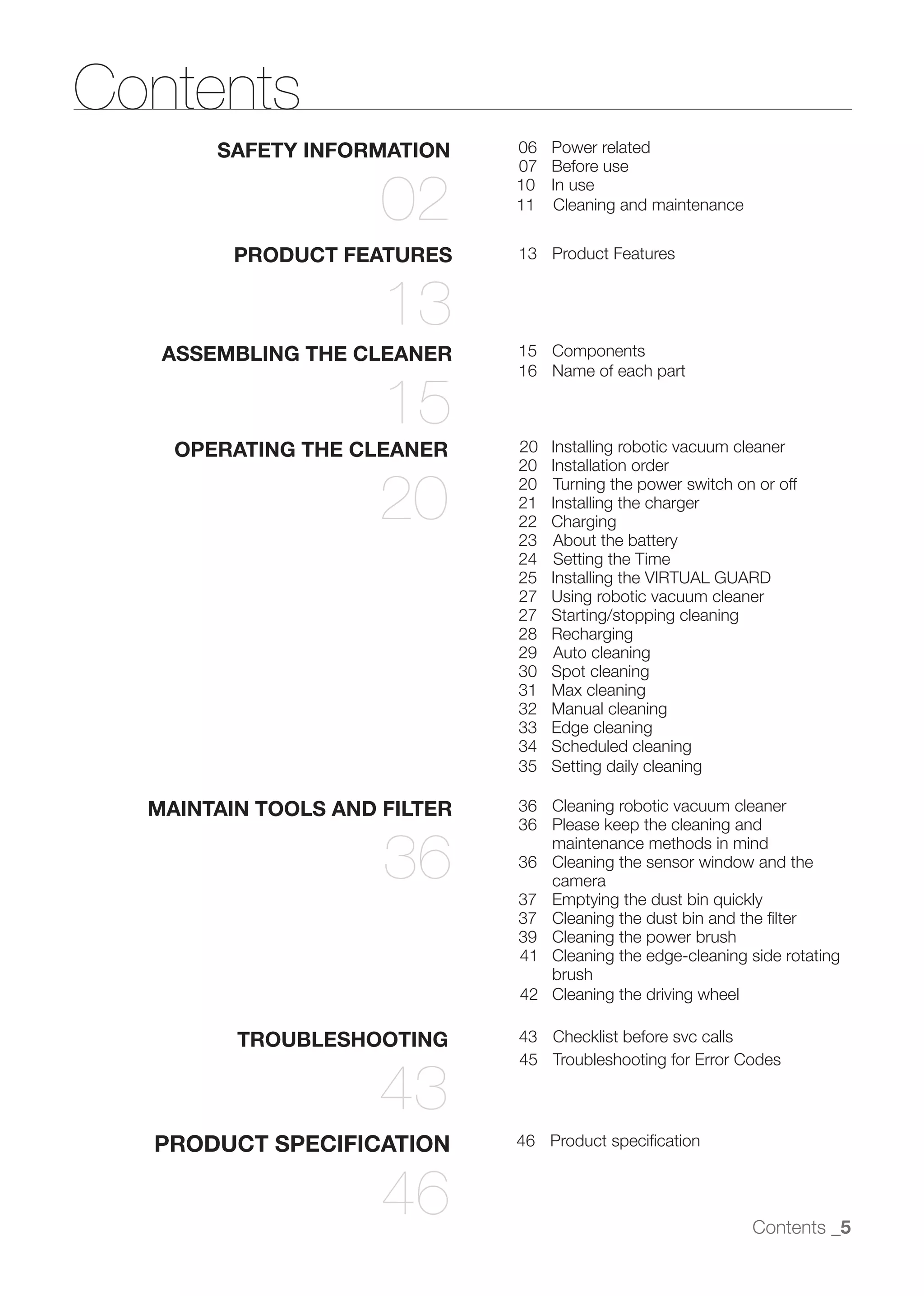 Contents
       SAFETY INFORMATION     06   Power related
                              07   Before use

                     02       10
                              11
                                   In use
                                   Cleaning and maintenance


         PRODUCT FEATURES     13 Product Features


                     13
   ASSEMBLING THE CLEANER     15 Components
                              16 Name of each part

                     15
    OPERATING THE CLEANER     20   Installing robotic vacuum cleaner
                              20   Installation order

                    20        20
                              21
                              22
                              23
                                   Turning the power switch on or off
                                   Installing the charger
                                   Charging
                                   About the battery
                              24   Setting the Time
                              25   Installing the VIRTUAL GUARD
                              27   Using robotic vacuum cleaner
                              27   Starting/stopping cleaning
                              28   Recharging
                              29   Auto cleaning
                              30   Spot cleaning
                              31   Max cleaning
                              32   Manual cleaning
                              33   Edge cleaning
                              34   Scheduled cleaning
                              35   Setting daily cleaning

  MAINTAIN TOOLS AND FILTER   36 Cleaning robotic vacuum cleaner
                              36 Please keep the cleaning and

                     36          maintenance methods in mind
                              36 Cleaning the sensor window and the
                                 camera
                              37 Emptying the dust bin quickly
                              37 Cleaning the dust bin and the ﬁlter
                              39 Cleaning the power brush
                              41 Cleaning the edge-cleaning side rotating
                                 brush
                              42 Cleaning the driving wheel

         TROUBLESHOOTING      43 Checklist before svc calls
                              45 Troubleshooting for Error Codes

                    43
  PRODUCT SPECIFICATION       46 Product speciﬁcation



                     46                                       Contents _5
 
