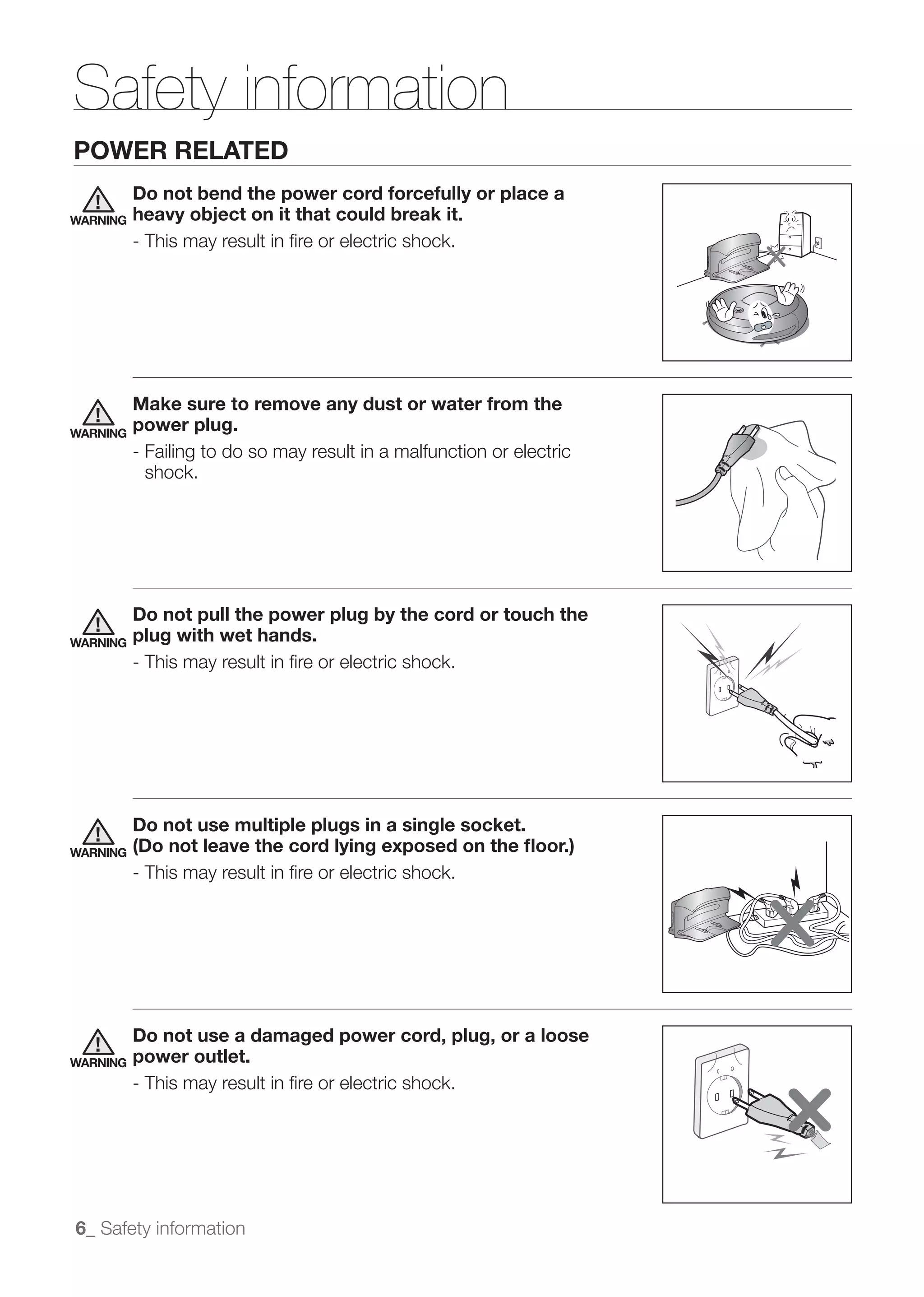 Safety information
POWER RELATED
          Do not bend the power cord forcefully or place a
WARNING   heavy object on it that could break it.
          - This may result in ﬁre or electric shock.




          Make sure to remove any dust or water from the
WARNING
          power plug.
          - Failing to do so may result in a malfunction or electric
            shock.




          Do not pull the power plug by the cord or touch the
WARNING   plug with wet hands.
          - This may result in ﬁre or electric shock.




          Do not use multiple plugs in a single socket.
WARNING   (Do not leave the cord lying exposed on the ﬂoor.)
          - This may result in ﬁre or electric shock.




          Do not use a damaged power cord, plug, or a loose
WARNING   power outlet.
          - This may result in ﬁre or electric shock.




6_ Safety information
 