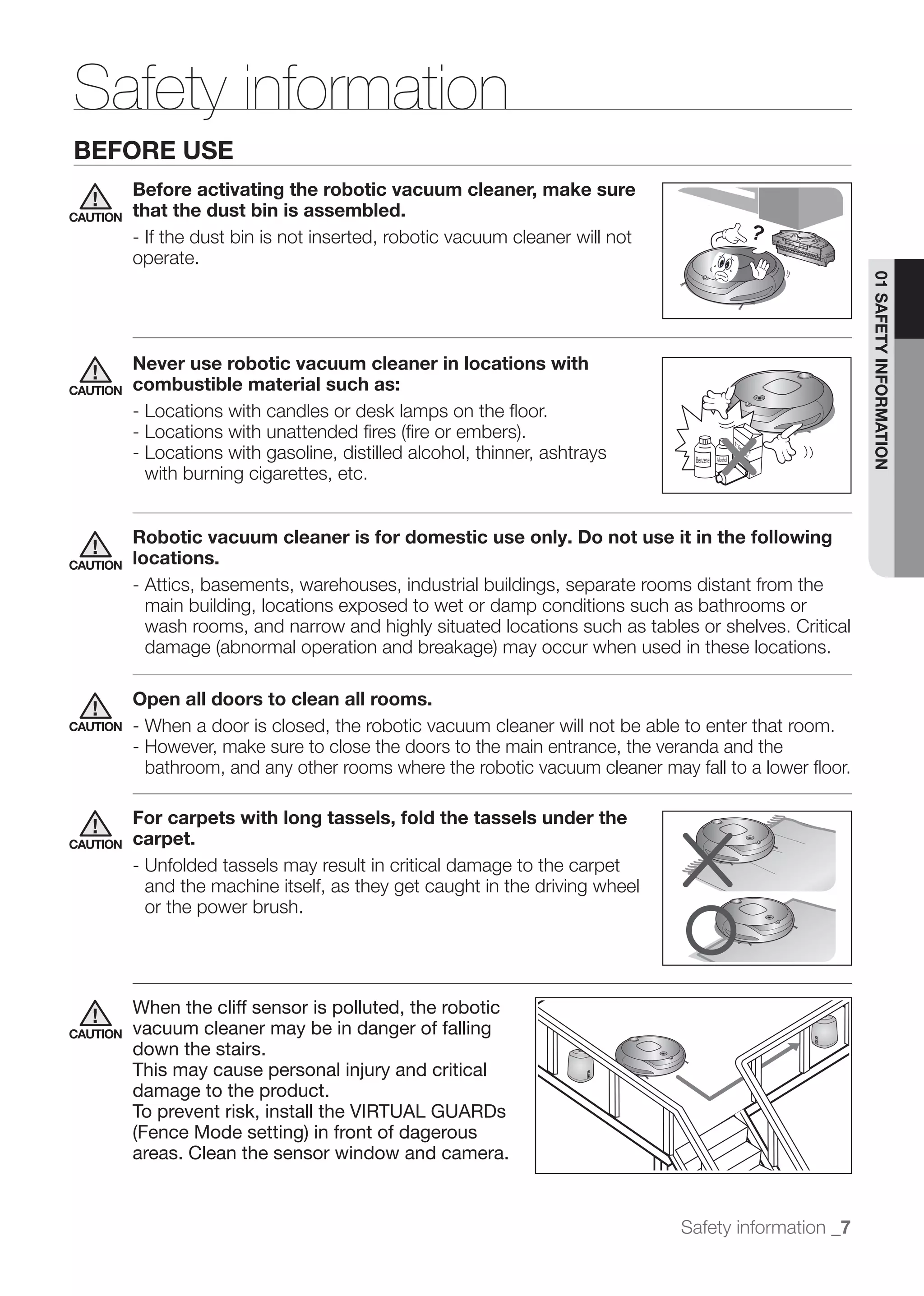 Safety information
BEFORE USE
          Before activating the robotic vacuum cleaner, make sure
CAUTION   that the dust bin is assembled.
          - If the dust bin is not inserted, robotic vacuum cleaner will not
          operate.




                                                                                                       01 SAFETY INFORMATION
          Never use robotic vacuum cleaner in locations with
CAUTION   combustible material such as:
          - Locations with candles or desk lamps on the ﬂoor.

          - Locations with gasoline, distilled alcohol, thinner, ashtrays
            with burning cigarettes, etc.


          Robotic vacuum cleaner is for domestic use only. Do not use it in the following
CAUTION   locations.
          - Attics, basements, warehouses, industrial buildings, separate rooms distant from the
            main building, locations exposed to wet or damp conditions such as bathrooms or
            wash rooms, and narrow and highly situated locations such as tables or shelves. Critical


          Open all doors to clean all rooms.
CAUTION   - When a door is closed, the robotic vacuum cleaner will not be able to enter that room.
          - However, make sure to close the doors to the main entrance, the veranda and the
            bathroom, and any other rooms where the robotic vacuum cleaner may fall to a lower ﬂoor.

          For carpets with long tassels, fold the tassels under the
CAUTION   carpet.
          - Unfolded tassels may result in critical damage to the carpet
            and the machine itself, as they get caught in the driving wheel
            or the power brush.




          When the cliff sensor is polluted, the robotic
CAUTION   vacuum cleaner may be in danger of falling
          down the stairs.
          This may cause personal injury and critical
          damage to the product.
          To prevent risk, install the VIRTUAL GUARDs
          (Fence Mode setting) in front of dagerous
          areas. Clean the sensor window and camera.


                                                                               Safety information _7
 