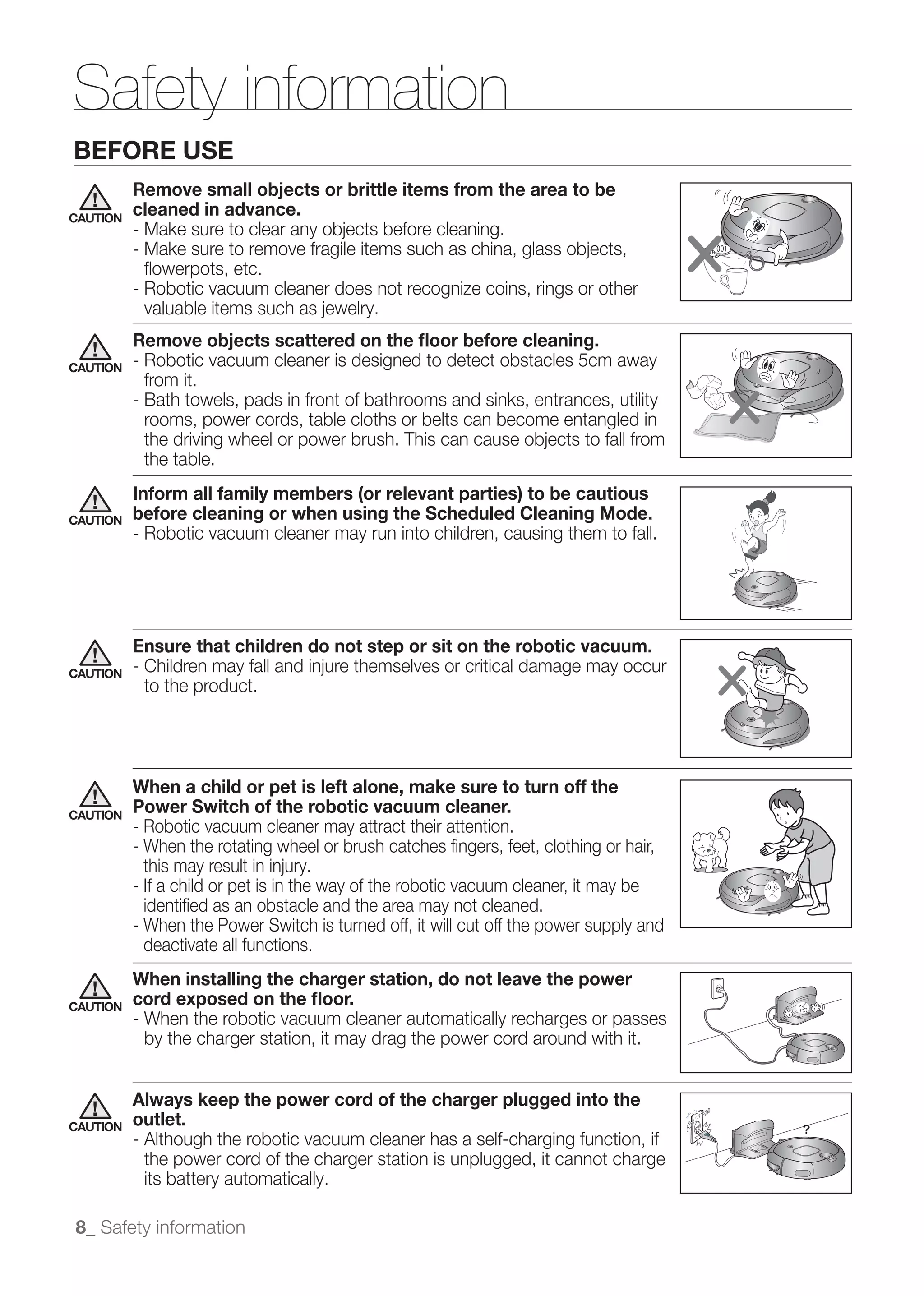 Safety information
BEFORE USE
          Remove small objects or brittle items from the area to be
CAUTION
          cleaned in advance.


            ﬂowerpots, etc.
          - Robotic vacuum cleaner does not recognize coins, rings or other

          Remove objects scattered on the ﬂoor before cleaning.
CAUTION   - Robotic vacuum cleaner is designed to detect obstacles 5cm away
            from it.
          - Bath towels, pads in front of bathrooms and sinks, entrances, utility
            rooms, power cords, table cloths or belts can become entangled in

           the table.
          Inform all family members (or relevant parties) to be cautious
CAUTION   before cleaning or when using the Scheduled Cleaning Mode.
          - Robotic vacuum cleaner may run into children, causing them to fall.




          Ensure that children do not step or sit on the robotic vacuum.
CAUTION
           to the product.




          When a child or pet is left alone, make sure to turn off the
CAUTION
          Power Switch of the robotic vacuum cleaner.
          - Robotic vacuum cleaner may attract their attention.
          - When the rotating wheel or brush catches ﬁngers, feet, clothing or hair,

          - If a child or pet is in the way of the robotic vacuum cleaner, it may be
            identiﬁed as an obstacle and the area may not cleaned.
          - When the Power Switch is turned off, it will cut off the power supply and
            deactivate all functions.
          When installing the charger station, do not leave the power
CAUTION   cord exposed on the ﬂoor.
          - When the robotic vacuum cleaner automatically recharges or passes
            by the charger station, it may drag the power cord around with it.


          Always keep the power cord of the charger plugged into the
CAUTION   outlet.
          - Although the robotic vacuum cleaner has a self-charging function, if
            the power cord of the charger station is unplugged, it cannot charge
            its battery automatically.

8_ Safety information
 