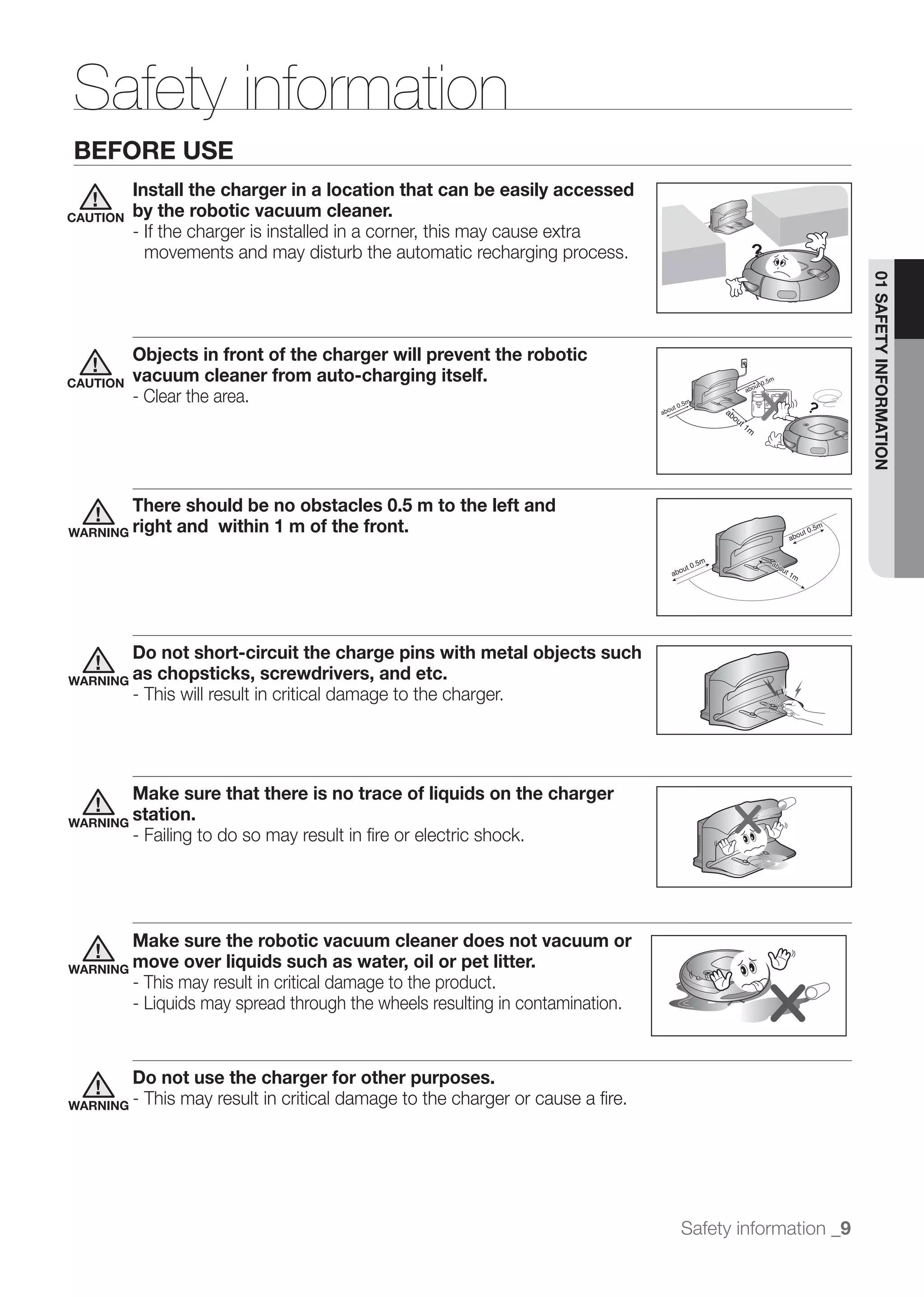 Safety information
BEFORE USE
          Install the charger in a location that can be easily accessed
CAUTION   by the robotic vacuum cleaner.
          - If the charger is installed in a corner, this may cause extra
            movements and may disturb the automatic recharging process.




                                                                                                        01 SAFETY INFORMATION
          Objects in front of the charger will prevent the robotic
CAUTION   vacuum cleaner from auto-charging itself.
          - Clear the area.




          There should be no obstacles 0.5 m to the left and
WARNING right  and within 1 m of the front.




        Do not short-circuit the charge pins with metal objects such
WARNING as chopsticks, screwdrivers, and etc.
        - This will result in critical damage to the charger.




        Make sure that there is no trace of liquids on the charger
WARNING
        station.
        - Failing to do so may result in ﬁre or electric shock.




          Make sure the robotic vacuum cleaner does not vacuum or
WARNING move      over liquids such as water, oil or pet litter.
          - This may result in critical damage to the product.
          - Liquids may spread through the wheels resulting in contamination.


        Do not use the charger for other purposes.
WARNING - This may result in critical damage to the charger or cause a ﬁre.




                                                                                Safety information _9
 