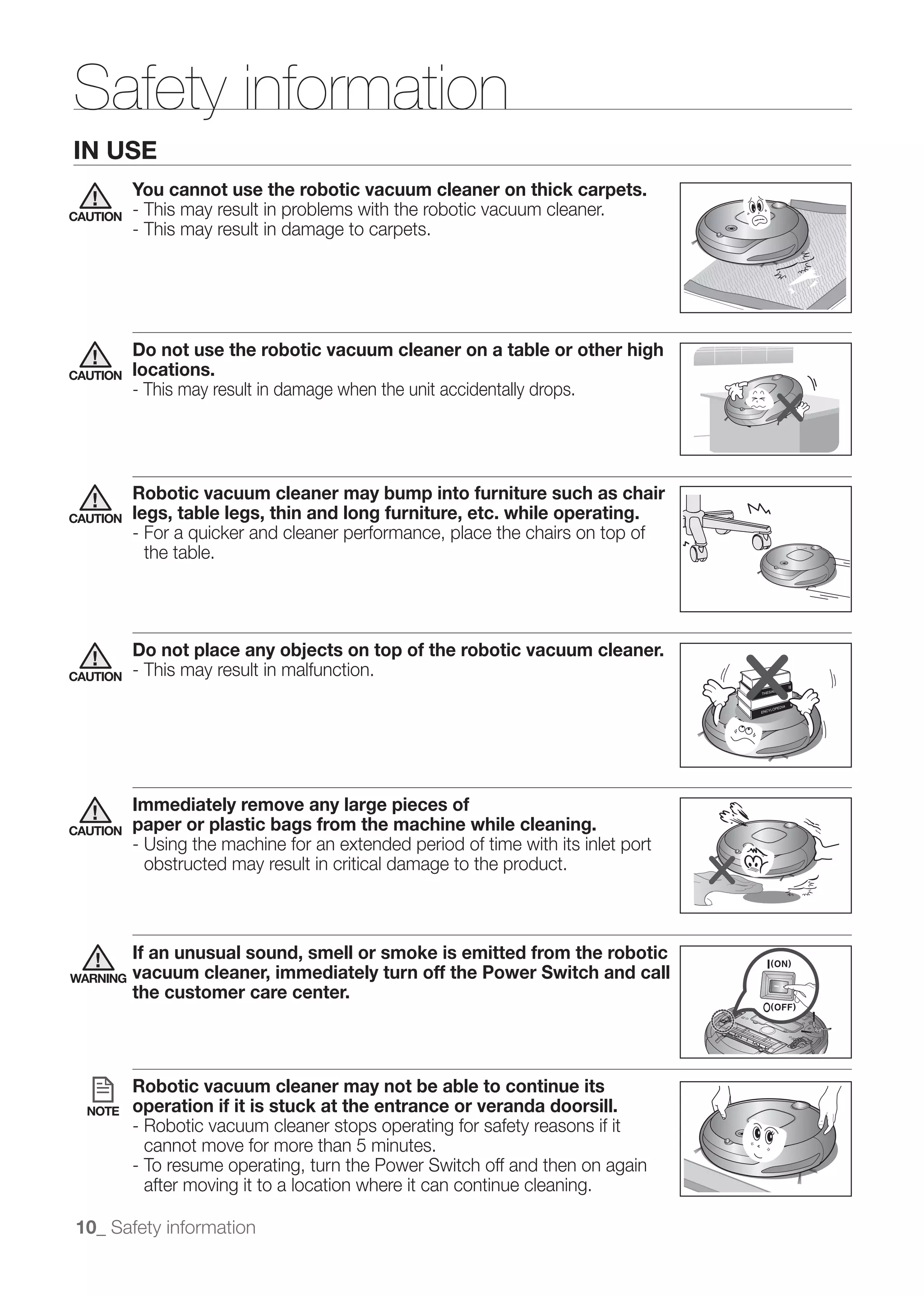 Safety information
IN USE
          You cannot use the robotic vacuum cleaner on thick carpets.
CAUTION   - This may result in problems with the robotic vacuum cleaner.
          - This may result in damage to carpets.




          Do not use the robotic vacuum cleaner on a table or other high
CAUTION   locations.
          - This may result in damage when the unit accidentally drops.




          Robotic vacuum cleaner may bump into furniture such as chair
CAUTION   legs, table legs, thin and long furniture, etc. while operating.
          - For a quicker and cleaner performance, place the chairs on top of
            the table.




          Do not place any objects on top of the robotic vacuum cleaner.
CAUTION   - This may result in malfunction.




          Immediately remove any large pieces of
CAUTION   paper or plastic bags from the machine while cleaning.
          - Using the machine for an extended period of time with its inlet port
            obstructed may result in critical damage to the product.



          If an unusual sound, smell or smoke is emitted from the robotic
WARNING   vacuum cleaner, immediately turn off the Power Switch and call
          the customer care center.




          Robotic vacuum cleaner may not be able to continue its
  NOTE    operation if it is stuck at the entrance or veranda doorsill.
          - Robotic vacuum cleaner stops operating for safety reasons if it
            cannot move for more than 5 minutes.
          - To resume operating, turn the Power Switch off and then on again
            after moving it to a location where it can continue cleaning.

10_ Safety information
 
