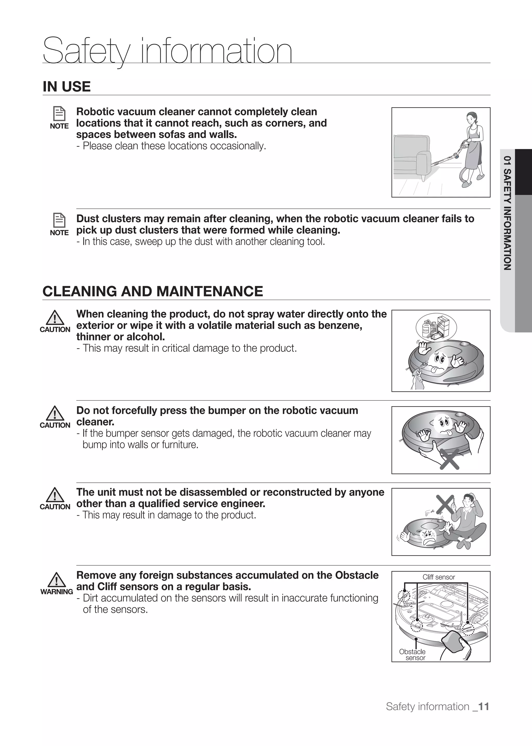 Safety information
IN USE
          Robotic vacuum cleaner cannot completely clean
  NOTE    locations that it cannot reach, such as corners, and
          spaces between sofas and walls.
          - Please clean these locations occasionally.




                                                                                                             01 SAFETY INFORMATION
          Dust clusters may remain after cleaning, when the robotic vacuum cleaner fails to
  NOTE    pick up dust clusters that were formed while cleaning.
          - In this case, sweep up the dust with another cleaning tool.



CLEANING AND MAINTENANCE
          When cleaning the product, do not spray water directly onto the
CAUTION   exterior or wipe it with a volatile material such as benzene,
          thinner or alcohol.
          - This may result in critical damage to the product.




          Do not forcefully press the bumper on the robotic vacuum
CAUTION   cleaner.
          - If the bumper sensor gets damaged, the robotic vacuum cleaner may
            bump into walls or furniture.



          The unit must not be disassembled or reconstructed by anyone
CAUTION   other than a qualiﬁed service engineer.
          - This may result in damage to the product.




          Remove any foreign substances accumulated on the Obstacle                          Cliff sensor
                                                                                              추락방지 센서
                                                                                              추락방지 센서
                                                                                              추락방지 센서
                                                                                               추락방지 센서
                                                                                              추락방지 센서
WARNING
          and Cliff sensors on a regular basis.
          - Dirt accumulated on the sensors will result in inaccurate functioning
            of the sensors.


                                                                                      Obstacle
                                                                                       sensor




                                                                                    Safety information _11
 