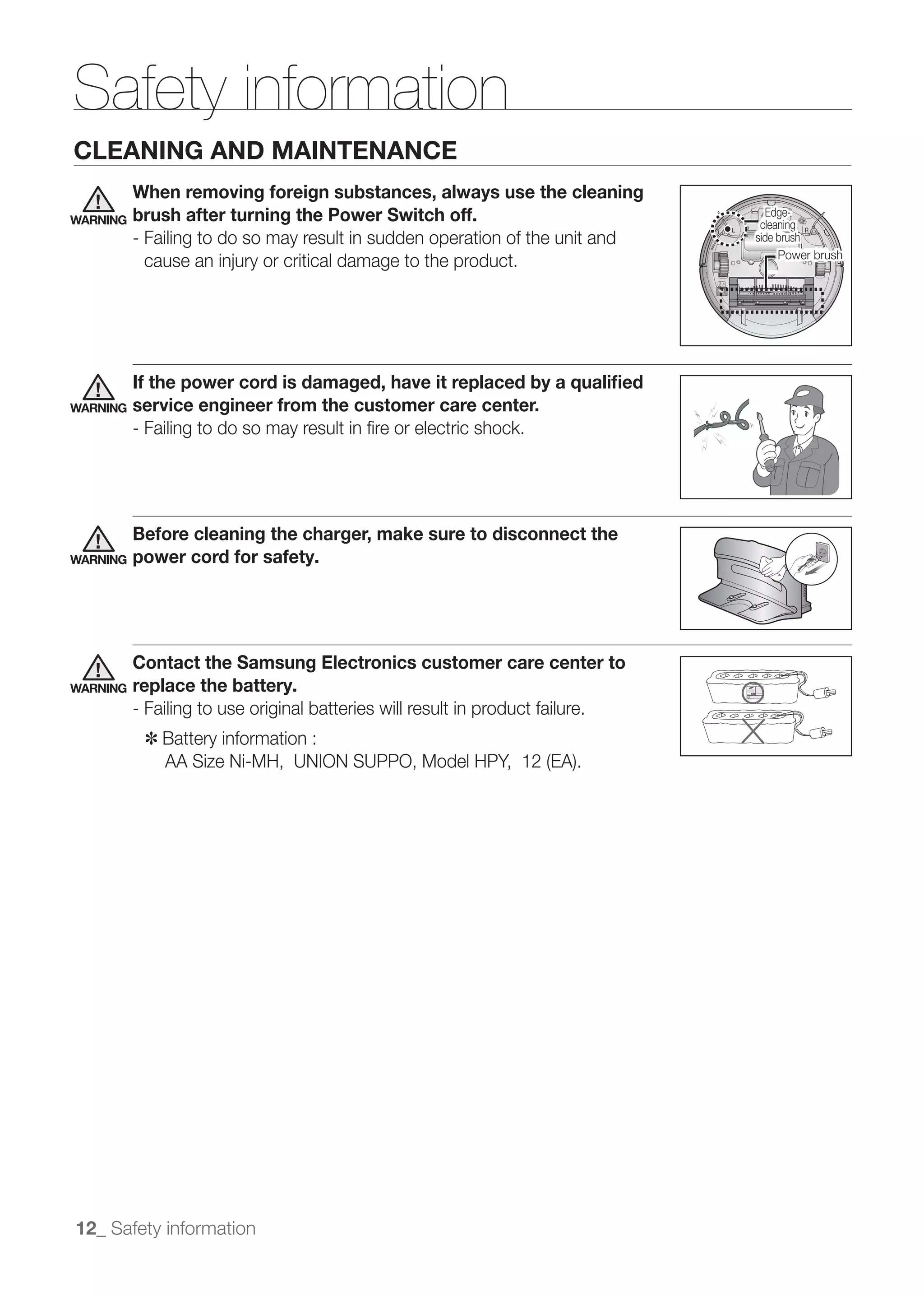 Safety information
CLEANING AND MAINTENANCE
          When removing foreign substances, always use the cleaning
WARNING   brush after turning the Power Switch off.                               Edge-
                                                                                 측면
                                                                                 cleaning
                                                                                  측면
                                                                                 측면
                                                                                 측면
          - Failing to do so may result in sudden operation of the unit and     side brush
                                                                                회전솔
                                                                                회전솔
                                                                                회전솔
                                                                                     파워브러시
                                                                                      파워브러시
                                                                                     Power brush
                                                                                     파워브러시
                                                                                      파워브러시
                                                                                     파워브러시
                                                                                      파워브러시




          If the power cord is damaged, have it replaced by a qualiﬁed
WARNING   service engineer from the customer care center.
          - Failing to do so may result in ﬁre or electric shock.




          Before cleaning the charger, make sure to disconnect the
WARNING   power cord for safety.




          Contact the Samsung Electronics customer care center to
WARNING   replace the battery.
          - Failing to use original batteries will result in product failure.
           ✽	 Battery information :




12_ Safety information
 