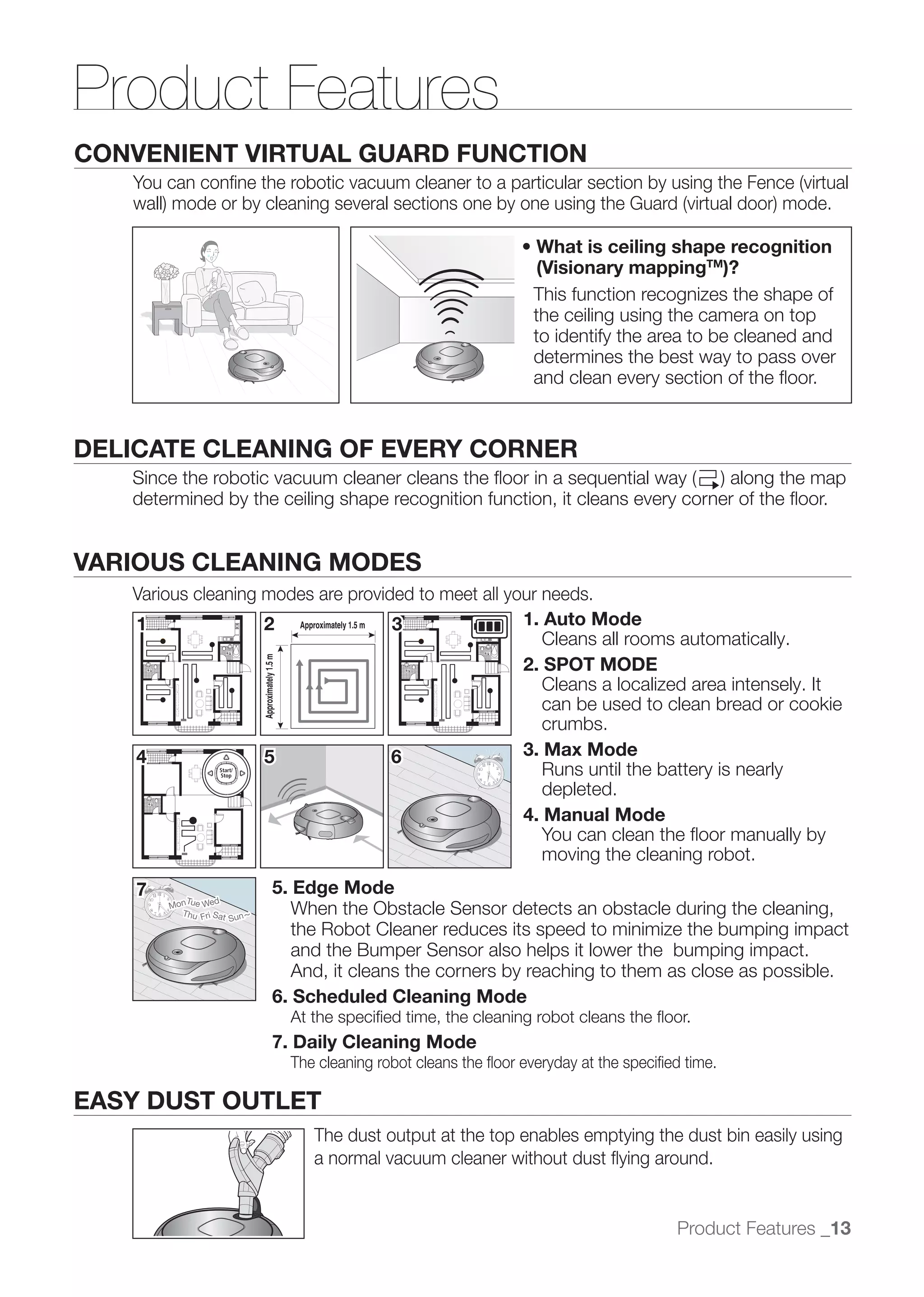 Product Features
CONVENIENT VIRTUAL GUARD FUNCTION



                                                                                          (Visionary mappingTM)?
                                                                                         This function recognizes the shape of
                                                                                         the ceiling using the camera on top
                                                                                         to identify the area to be cleaned and
                                                                                         determines the best way to pass over
                                                                                         and clean every section of the ﬂoor.


DELICATE CLEANING OF EVERY CORNER
   determined by the ceiling shape recognition function, it cleans every corner of the ﬂoor.


VARIOUS CLEANING MODES
   Various cleaning modes are provided to meet all your needs.
   1                2 Approximately 1.5 m 3          1. Auto Mode
                                                        Cleans all rooms automatically.
                                                     2. SPOT MODE
                              Approximately 1.5 m




                                                        Cleans a localized area intensely. It
                                                        can be used to clean bread or cookie
                                                        crumbs.
   4                5                     6          3. Max Mode
                                                        Runs until the battery is nearly
                                                        depleted.
                                                     4. Manual Mode
                                                        You can clean the ﬂoor manually by
                                                        moving the cleaning robot.
    7                                       5. Edge Mode
           Tu     d
        Mon e We
          Thu Fri Sat
                      Sun ~
                                               When the Obstacle Sensor detects an obstacle during the cleaning,
                                               	 
                                               the Robot Cleaner reduces its speed to minimize the bumping impact
                                               and the Bumper Sensor also helps it lower the bumping impact.
                                               And, it cleans the corners by reaching to them as close as possible.
                                            6. Scheduled Cleaning Mode
                                                    At the speciﬁed time, the cleaning robot cleans the ﬂoor.
                                            7. Daily Cleaning Mode
                                                    The cleaning robot cleans the ﬂoor everyday at the speciﬁed time.

EASY DUST OUTLET
                                                       The dust output at the top enables emptying the dust bin easily using
                                                       a normal vacuum cleaner without dust ﬂying around.


                                                                                                              Product Features _13
 