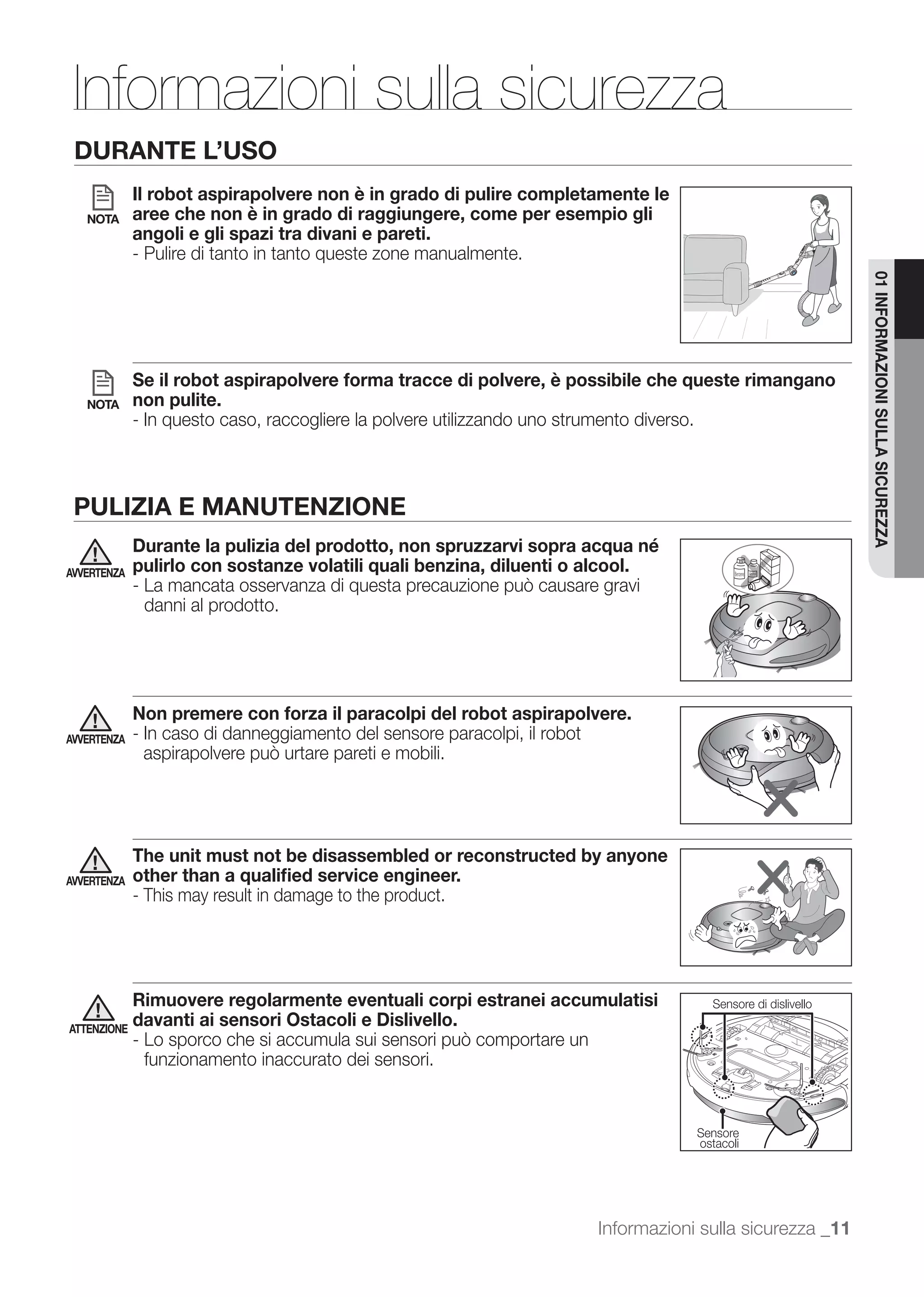Informazioni sulla sicurezza
 DURANTE L’USO
             Il robot aspirapolvere non è in grado di pulire completamente le
   NOTA      aree che non è in grado di raggiungere, come per esempio gli
             angoli e gli spazi tra divani e pareti.
             - Pulire di tanto in tanto queste zone manualmente.




                                                                                                          01 INFORMAZIONI SULLA SICUREZZA
             Se il robot aspirapolvere forma tracce di polvere, è possibile che queste rimangano
   NOTA      non pulite.
             - In questo caso, raccogliere la polvere utilizzando uno strumento diverso.



 PULIZIA E MANUTENZIONE
             Durante la pulizia del prodotto, non spruzzarvi sopra acqua né
AVVERTENZA   pulirlo con sostanze volatili quali benzina, diluenti o alcool.

              danni al prodotto.




             Non premere con forza il paracolpi del robot aspirapolvere.
AVVERTENZA   - In caso di danneggiamento del sensore paracolpi, il robot




             The unit must not be disassembled or reconstructed by anyone
AVVERTENZA   other than a qualiﬁed service engineer.
             - This may result in damage to the product.




             Rimuovere regolarmente eventuali corpi estranei accumulatisi         Sensore di dislivello
ATTENZIONE
             davanti ai sensori Ostacoli e Dislivello.

              funzionamento inaccurato dei sensori.


                                                                                Sensore
                                                                                ostacoli




                                                                    Informazioni sulla sicurezza _11
 