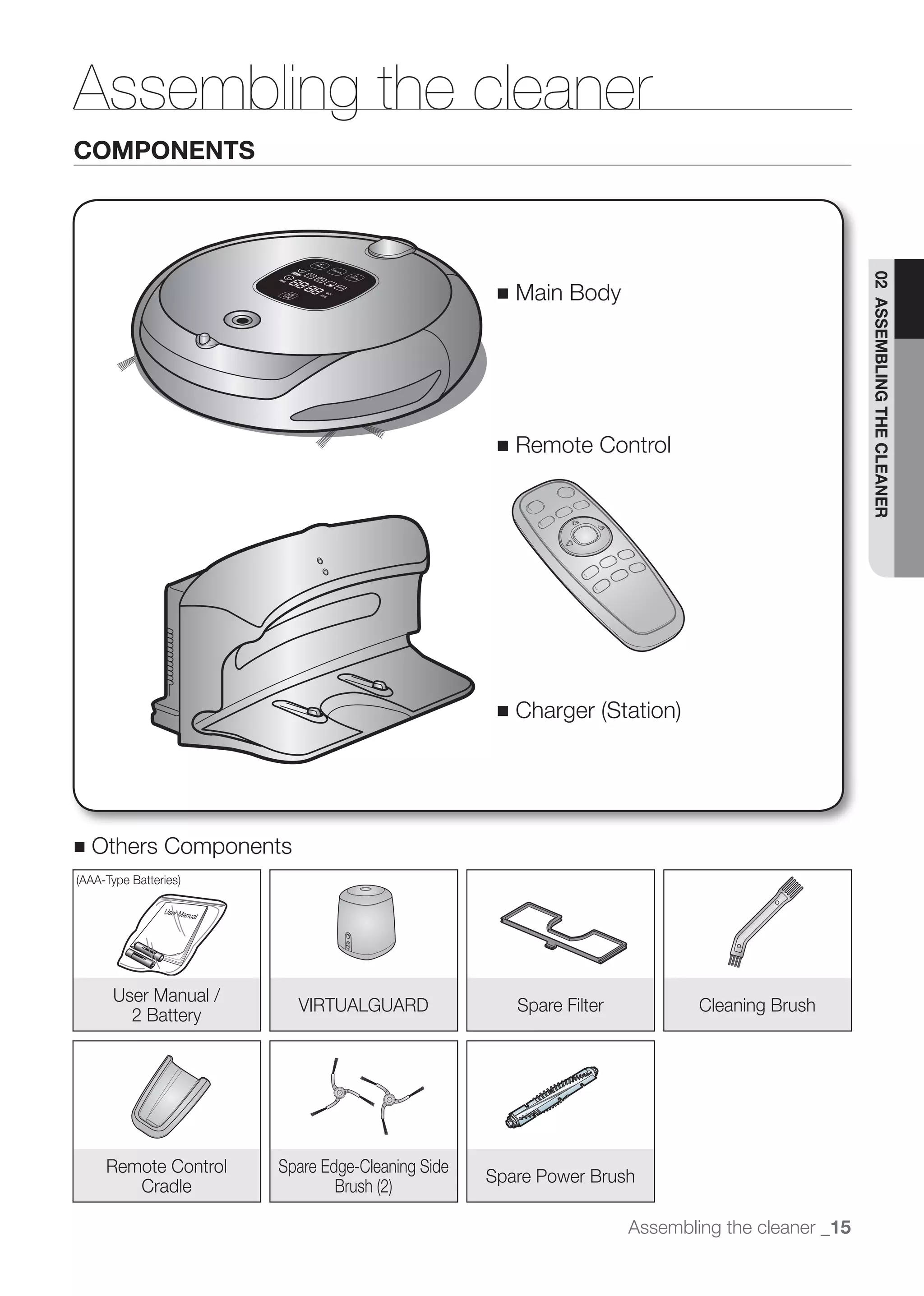 Assembling the cleaner
COMPONENTS




                                                                                                  02 ASSEMBLING THE CLEANER
                                                  ■   Main Body




                                                  ■   Remote Control




                                                  ■




■   Others Components




     User Manual /
                        VIRTUALGUARD                  Spare Filter           Cleaning Brush
       2 Battery




     Remote Control   Spare Edge-Cleaning Side
                                                 Spare Power Brush
        Cradle

                                                                     Assembling the cleaner _15
 