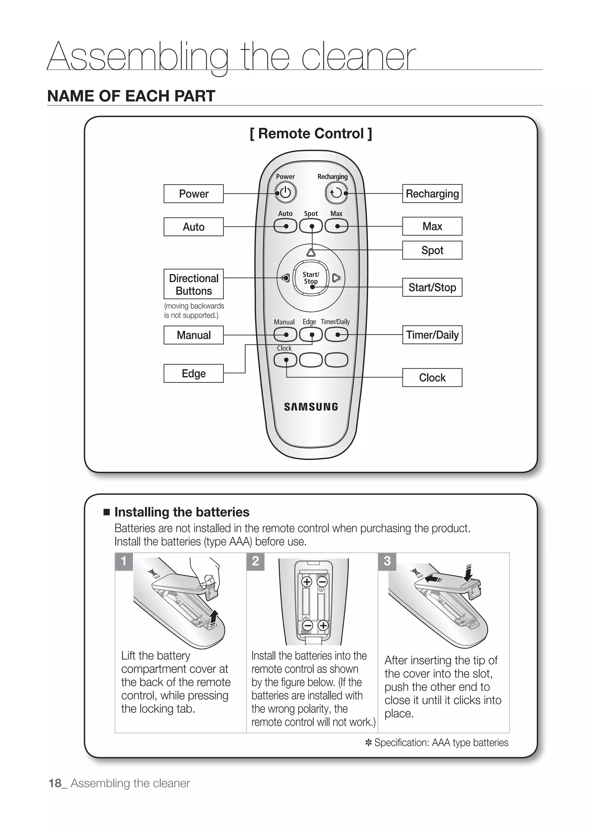 Assembling the cleaner
NAME OF EACH PART

                                           [ Remote Control ]



                            Power                                                  Recharging

                            Auto                                                       Max

                                                                                       Spot

                         Directional
                          Buttons                                                   Start/Stop



                           Manual                                                  Timer/Daily


                            Edge                                                      Clock




          ■   Installing the batteries
              Batteries are not installed in the remote control when purchasing the product.

               1                            2                                 3




               Lift the battery            Install the batteries into the     After inserting the tip of
               compartment cover at        remote control as shown            the cover into the slot,
               the back of the remote                                         push the other end to
               control, while pressing     batteries are installed with       close it until it clicks into
               the locking tab.            the wrong polarity, the            place.

                                                                          ✽ Speciﬁcation: AAA type batteries


18_ Assembling the cleaner
 