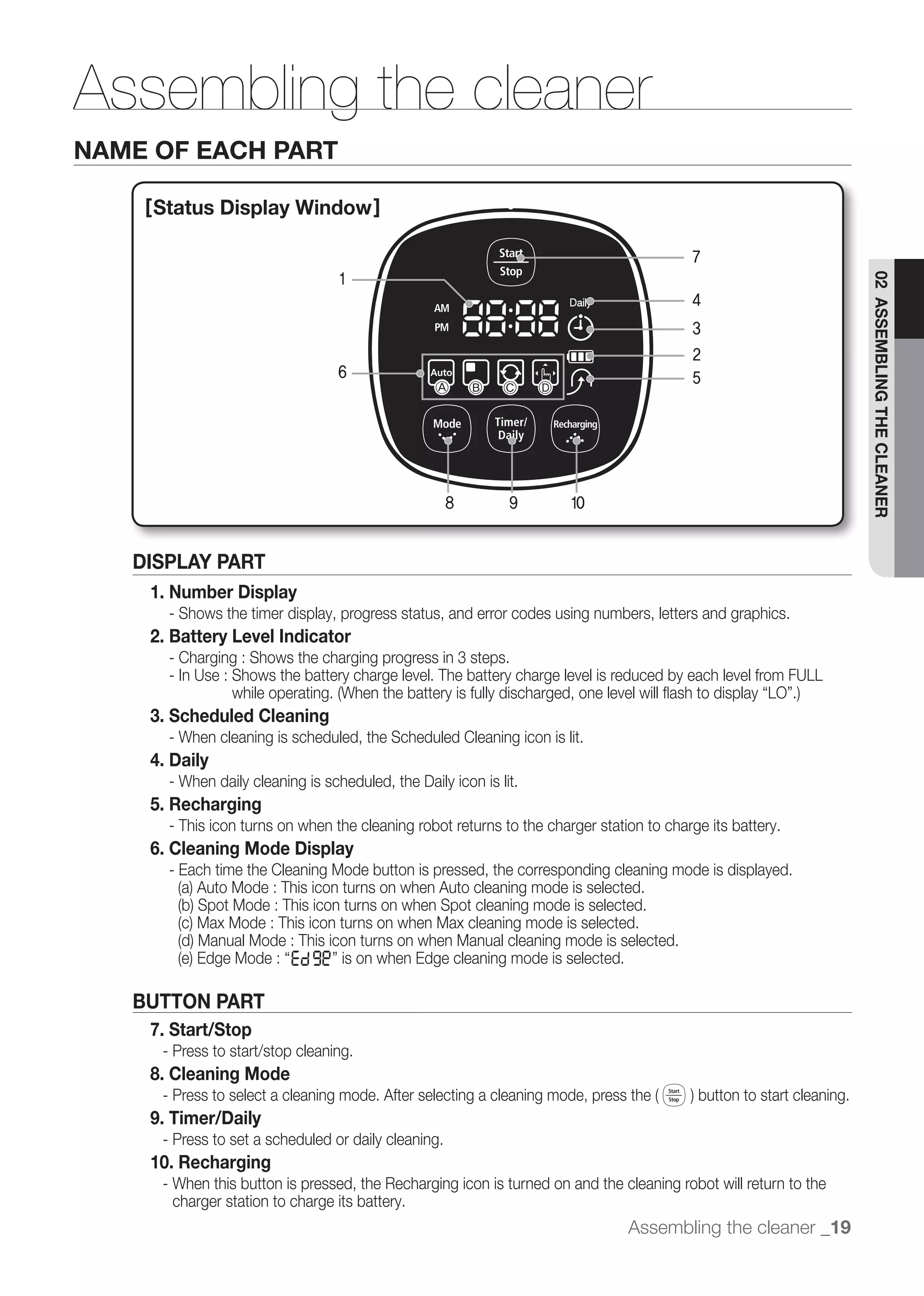 Assembling the cleaner
NAME OF EACH PART

    [ Status Display Window]

                                                                                            7
                                     1




                                                                                                                  02 ASSEMBLING THE CLEANER
                                                                                            4
                                                                                            3
                                                                                            2
                                     6                                                      5
                                                     Ⓐ    Ⓑ     Ⓒ     Ⓓ




                                                      8          9        10


   DISPLAY PART
    1. Number Display
         - Shows the timer display, progress status, and error codes using numbers, letters and graphics.
    2. Battery Level Indicator
         - Charging : Shows the charging progress in 3 steps.
         - In Use : Shows the battery charge level. The battery charge level is reduced by each level from FULL

    3. Scheduled Cleaning
         - When cleaning is scheduled, the Scheduled Cleaning icon is lit.
    4. Daily
         - When daily cleaning is scheduled, the Daily icon is lit.
    5. Recharging
         - This icon turns on when the cleaning robot returns to the charger station to charge its battery.
    6. Cleaning Mode Display
         - Each time the Cleaning Mode button is pressed, the corresponding cleaning mode is displayed.




   BUTTON PART
    7. Start/Stop
     - Press to start/stop cleaning.
    8. Cleaning Mode
     -
    9. Timer/Daily
     - Press to set a scheduled or daily cleaning.
    10. Recharging
     - When this button is pressed, the Recharging icon is turned on and the cleaning robot will return to the
       charger station to charge its battery.
                                                                                  Assembling the cleaner _19
 