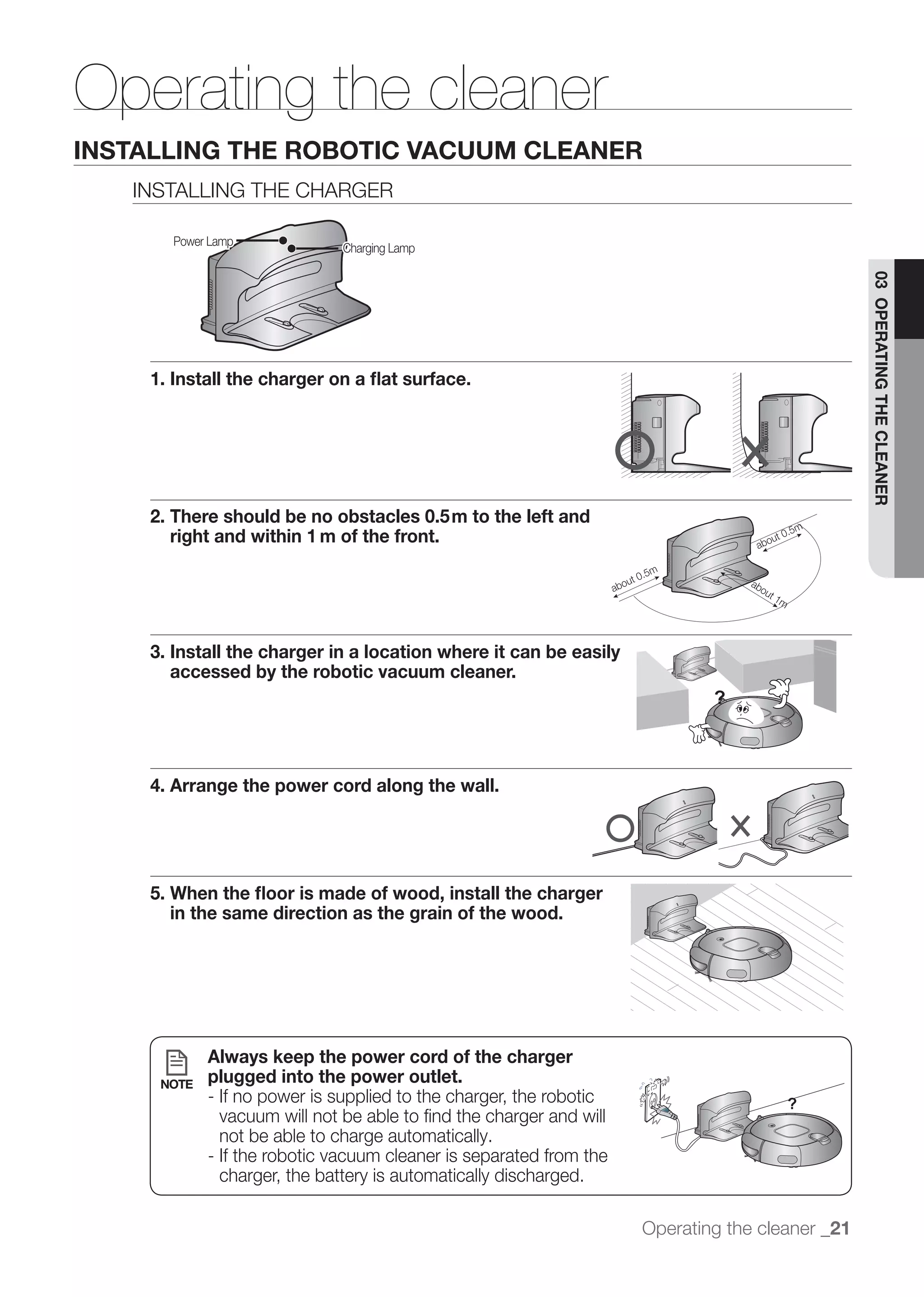 Operating the cleaner
INSTALLING THE ROBOTIC VACUUM CLEANER
   INSTALLING THE CHARGER

      Power Lamp
                             Charging Lamp




                                                                                                03 OPERATING THE CLEANER
    1. Install the charger on a ﬂat surface.




    2. There should be no obstacles 0.5m to the left and
       right and within 1 m of the front.




    3. Install the charger in a location where it can be easily
       accessed by the robotic vacuum cleaner.




    4. Arrange the power cord along the wall.




    5. When the ﬂoor is made of wood, install the charger
       in the same direction as the grain of the wood.




            Always keep the power cord of the charger
     NOTE   plugged into the power outlet.
            - If no power is supplied to the charger, the robotic
              vacuum will not be able to ﬁnd the charger and will
              not be able to charge automatically.
            - If the robotic vacuum cleaner is separated from the
              charger, the battery is automatically discharged.

                                                                    Operating the cleaner _21
 