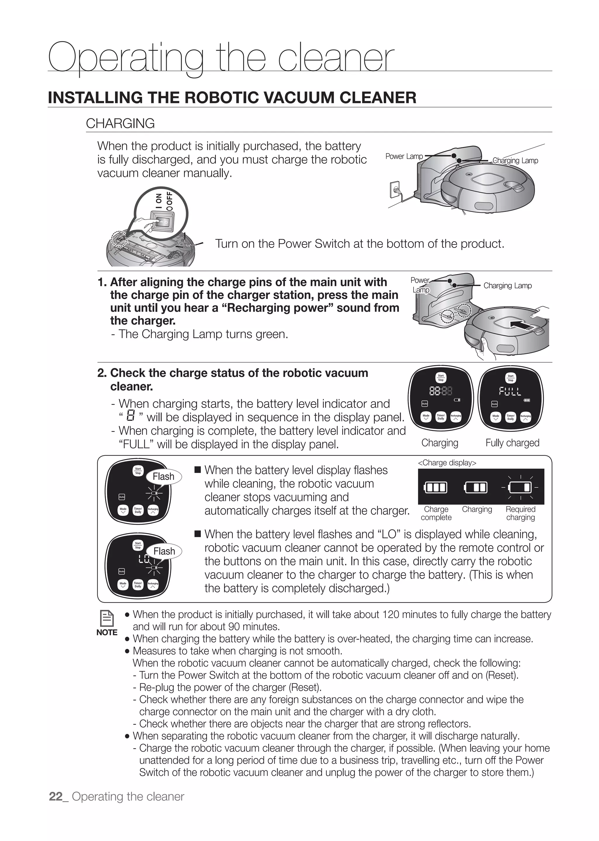 Operating the cleaner
INSTALLING THE ROBOTIC VACUUM CLEANER
      CHARGING
        When the product is initially purchased, the battery
        is fully discharged, and you must charge the robotic                Power Lamp
                                                                                                           Charging Lamp
        vacuum cleaner manually.




                                     Turn on the Power Switch at the bottom of the product.


        1. After aligning the charge pins of the main unit with                   Power
                                                                                   Lamp
                                                                                                       Charging Lamp
           the charge pin of the charger station, press the main
           unit until you hear a “Recharging power” sound from
           the charger.
           - The Charging Lamp turns green.


        2. Check the charge status of the robotic vacuum
           cleaner.
           - When charging starts, the battery level indicator and

           - When charging is complete, the battery level indicator and
                                                                                     Charging          Fully charged
                                                                                    <Charge display>
                     Flash
                               ■   When the battery level display ﬂashes
                                   while cleaning, the robotic vacuum
                                   cleaner stops vacuuming and
                                   automatically charges itself at the charger.       Charge
                                                                                     complete
                                                                                                Charging      Required
                                                                                                              charging

                               ■

                     Flash         robotic vacuum cleaner cannot be operated by the remote control or
                                   the buttons on the main unit. In this case, directly carry the robotic



               ● When the product is initially purchased, it will take about 120 minutes to fully charge the battery
        NOTE
                 and will run for about 90 minutes.
               ● When charging the battery while the battery is over-heated, the charging time can increase.
               ● Measures to take when charging is not smooth.
                 When the robotic vacuum cleaner cannot be automatically charged, check the following:


                 - Check whether there are any foreign substances on the charge connector and wipe the
                   charge connector on the main unit and the charger with a dry cloth.

               ● When separating the robotic vacuum cleaner from the charger, it will discharge naturally.

                  unattended for a long period of time due to a business trip, travelling etc., turn off the Power


22_ Operating the cleaner
 