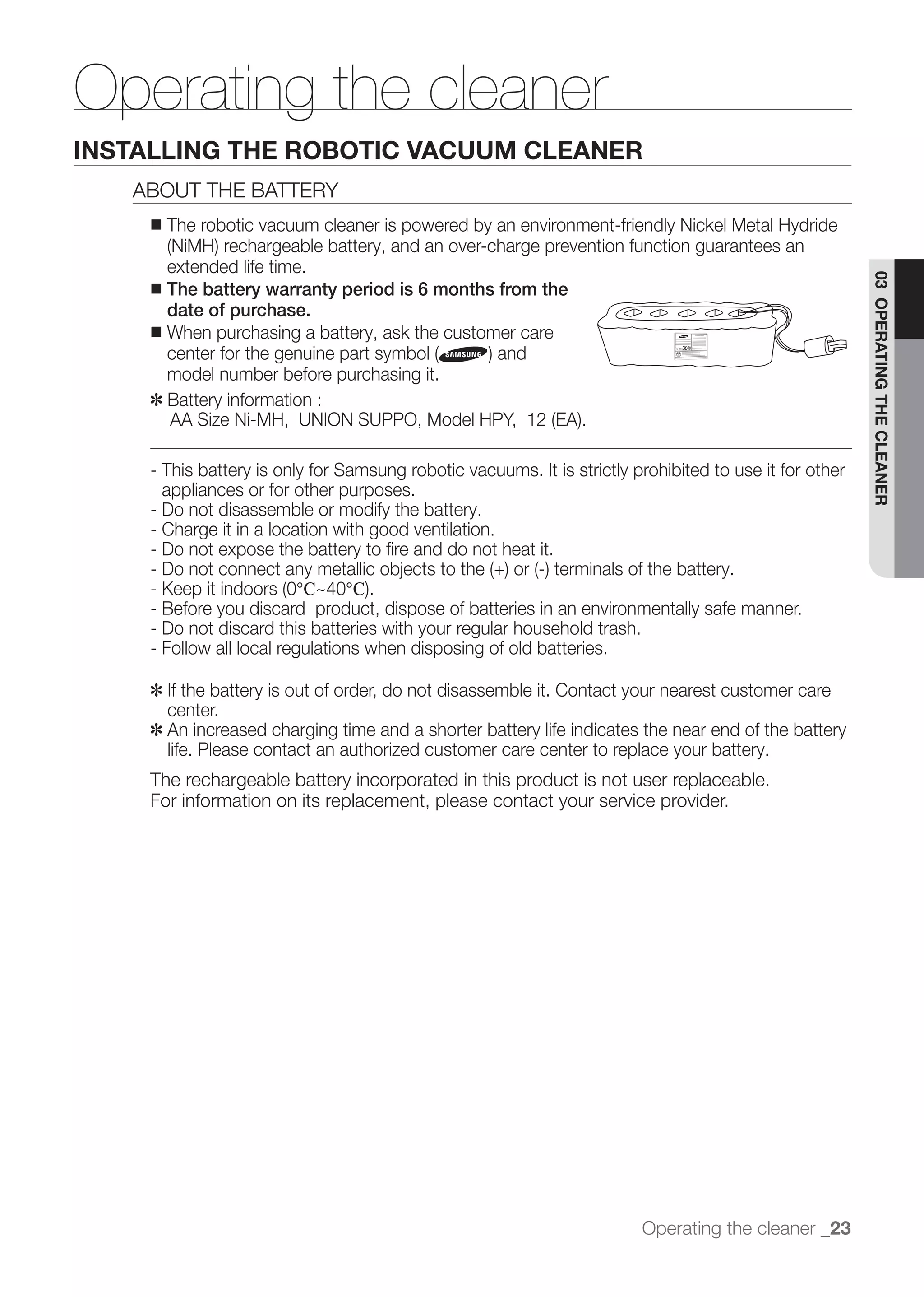 Operating the cleaner
INSTALLING THE ROBOTIC VACUUM CLEANER
   ABOUT THE BATTERY
    ■   The robotic vacuum cleaner is powered by an environment-friendly Nickel Metal Hydride

      extended life time.




                                                                                                        03 OPERATING THE CLEANER
    ■ The battery warranty period is 6 months from the
      date of purchase.
    ■ When purchasing a battery, ask the customer care


       model number before purchasing it.
    ✽	 Battery information :


    - This battery is only for Samsung robotic vacuums. It is strictly prohibited to use it for other
      appliances or for other purposes.
    - Do not disassemble or modify the battery.
    - Charge it in a location with good ventilation.
    - Do not expose the battery to ﬁre and do not heat it.

                          ℃     ℃
    - Before you discard product, dispose of batteries in an environmentally safe manner.
    - Do not discard this batteries with your regular household trash.
    - Follow all local regulations when disposing of old batteries.

    ✽	 If the battery is out of order, do not disassemble it. Contact your nearest customer care
       center.
    ✽	 An increased charging time and a shorter battery life indicates the near end of the battery
       life. Please contact an authorized customer care center to replace your battery.
    The rechargeable battery incorporated in this product is not user replaceable.
    For information on its replacement, please contact your service provider.




                                                                        Operating the cleaner _23
 